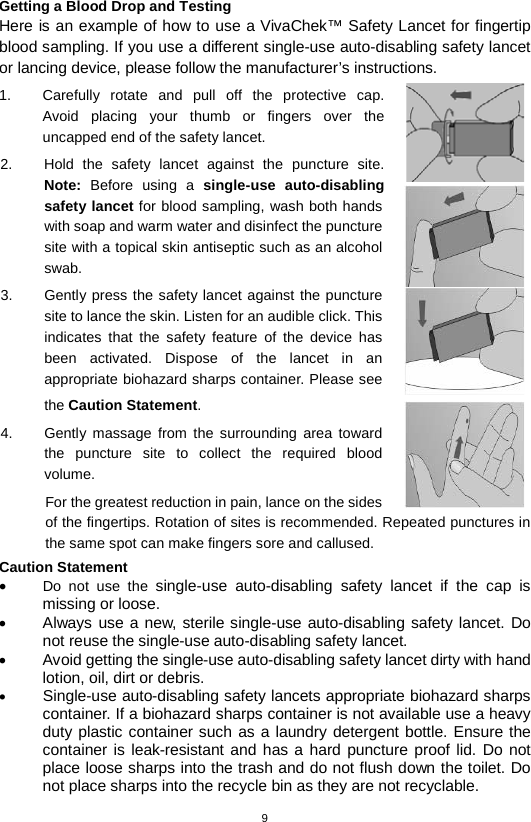 9  Getting a Blood Drop and Testing Here is an example of how to use a VivaChek™ Safety Lancet for fingertip blood sampling. If you use a different single-use auto-disabling safety lancet or lancing device, please follow the manufacturer’s instructions. 1. Carefully rotate and pull off the protective cap.  Avoid placing your thumb or fingers over the uncapped end of the safety lancet.   2. Hold the safety  lancet against the puncture site. Note: Before using a  single-use auto-disabling safety lancet for blood sampling, wash both hands with soap and warm water and disinfect the puncture site with a topical skin antiseptic such as an alcohol swab.   3. Gently press the safety lancet against the puncture site to lance the skin. Listen for an audible click. This indicates that the safety feature of the device has been activated. Dispose of the lancet in an appropriate biohazard sharps container. Please see the Caution Statement. 4.  Gently massage from the surrounding area toward the puncture site to collect the required blood volume.   For the greatest reduction in pain, lance on the sides of the fingertips. Rotation of sites is recommended. Repeated punctures in the same spot can make fingers sore and callused. Caution Statement • Do not use the single-use auto-disabling safety lancet if the cap is missing or loose. • Always use a new, sterile single-use auto-disabling safety lancet. Do not reuse the single-use auto-disabling safety lancet. • Avoid getting the single-use auto-disabling safety lancet dirty with hand lotion, oil, dirt or debris. • Single-use auto-disabling safety lancets appropriate biohazard sharps container. If a biohazard sharps container is not available use a heavy duty plastic container such as a laundry detergent bottle. Ensure the container is leak-resistant and has a hard puncture proof lid. Do not place loose sharps into the trash and do not flush down the toilet. Do not place sharps into the recycle bin as they are not recyclable.  