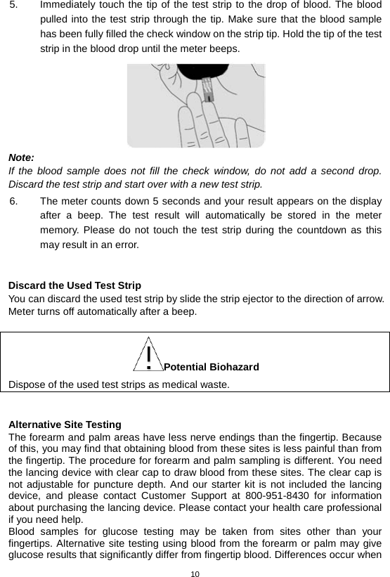 10  5. Immediately touch the tip of the test strip to the drop of blood. The blood pulled into the test strip through the tip. Make sure that the blood sample has been fully filled the check window on the strip tip. Hold the tip of the test strip in the blood drop until the meter beeps.    Note: If the blood sample does not fill the check window, do not add a second drop. Discard the test strip and start over with a new test strip. 6. The meter counts down 5 seconds and your result appears on the display after a beep.  The test result will automatically be  stored in the meter memory. Please do not touch the test strip during the countdown as this may result in an error.      Discard the Used Test Strip You can discard the used test strip by slide the strip ejector to the direction of arrow. Meter turns off automatically after a beep.  Potential Biohazard Dispose of the used test strips as medical waste.   Alternative Site Testing The forearm and palm areas have less nerve endings than the fingertip. Because of this, you may find that obtaining blood from these sites is less painful than from the fingertip. The procedure for forearm and palm sampling is different. You need the lancing device with clear cap to draw blood from these sites. The clear cap is not adjustable for puncture depth. And our starter kit is not included the lancing device, and please contact Customer Support at 800-951-8430 for information about purchasing the lancing device. Please contact your health care professional if you need help. Blood samples for glucose testing may be taken from sites other than your fingertips. Alternative site testing using blood from the forearm or palm may give glucose results that significantly differ from fingertip blood. Differences occur when 