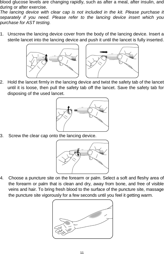 11  blood glucose levels are changing rapidly, such as after a meal, after insulin, and during or after exercise.   The lancing device with clear cap is not included in the kit. Please purchase it separately if you need. Please refer to the lancing device insert which you purchase for AST testing.  1. Unscrew the lancing device cover from the body of the lancing device. Insert a sterile lancet into the lancing device and push it until the lancet is fully inserted.  2. Hold the lancet firmly in the lancing device and twist the safety tab of the lancet until it is loose, then pull the safety tab off the lancet. Save the safety tab for disposing of the used lancet.    3. Screw the clear cap onto the lancing device.    4. Choose a puncture site on the forearm or palm. Select a soft and fleshy area of the forearm or palm that is clean and dry, away from bone, and free of visible veins and hair. To bring fresh blood to the surface of the puncture site, massage the puncture site vigorously for a few seconds until you feel it getting warm.  