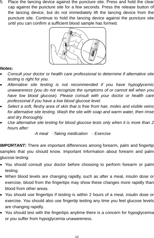 12  5. Place the lancing device against the puncture site. Press and hold the clear cap against the puncture site for a few seconds. Press the release button of the lancing device, but do not immediately lift the lancing device from the puncture site. Continue to hold the lancing device against the puncture site until you can confirm a sufficient blood sample has formed.    Notes:   • Consult your doctor or health care professional to determine if alternative site testing is right for you.   • Alternative site testing is not recommended if you have hypoglycemic unawareness (you do not recognize the symptoms of or cannot tell when you have low blood glucose). Please consult with your doctor or health care professional if you have a low blood glucose level.   • Select a soft, fleshy area of skin that is free from hair, moles and visible veins for alternative site testing. Wash the site with soap and warm water, then rinse and dry thoroughly.   • Use alternative site testing for blood glucose tests only when it is more than 2 hours after: ·A meal   ·Taking medication   · Exercise  IMPORTANT: There are important differences among forearm, palm and fingertip samples that you should know. Important Information about forearm and  palm glucose testing: • You should consult your doctor before choosing to perform forearm or palm testing. • When blood levels are changing rapidly, such as after a meal, insulin dose or exercise, blood from the fingertips may show these changes more rapidly than blood from other areas. • You should use fingertips if testing is within 2 hours of a meal, insulin dose or exercise. You should also use fingertip testing any time you feel glucose levels are changing rapidly. • You should test with the fingertips anytime there is a concern for hypoglycemia or you suffer from hypoglycemia unawareness.     