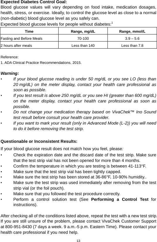 13  Expected Diabetes Control Goal:   Blood glucose values will vary depending on food intake, medication dosages, health, stress, or exercise. Ideally, to control the glucose level as close to a normal (non-diabetic) blood glucose level as you safely can. Expected blood glucose levels for people without diabetes:1   Time Range, mg/dL Range, mmol/L Fasting and Before Meals 70-100 3.9 – 5.6 2 hours after meals Less than 140 Less than 7.8  Reference: 1. ADA Clinical Practice Recommendations, 2015.    Warning: • If your blood glucose reading is under 50 mg/dL or you see LO (less than 20 mg/dL) on the meter display, contact your health care professional as soon as possible.   • If you test result is above 250 mg/dL or you see HI (greater than 600 mg/dL) on the meter display, contact your health care professional as soon as possible. • Do not change your medication therapy based on VivaChek™ Ino Sound test result before consult your health care provider. • If you want to mark your result (only in Advanced Mode (L-2)) you will need to do it before removing the test strip.  Questionable or Inconsistent Results:   If your blood glucose result does not match how you feel, please: • Check the expiration date and the discard date of the test strip. Make sure that the test strip vial has not been opened for more than 4 months.   • Confirm the temperature in which you are testing is between 41-113°F. • Make sure that the test strip vial has been tightly capped. • Make sure the test strip has been stored at 36-86°F, 10-90% humidity.. • Make sure the test strip was used immediately after removing from the test strip vial (or the foil pouch). • Make sure that you followed the test procedure correctly. • Perform a control solution test (See Performing a Control Test for instructions).  After checking all of the conditions listed above, repeat the test with a new test strip. If you are still unsure of the problem, please contact VivaChek Customer Support at 800-951-8430 (7 days a week. 9 a.m.-5 p.m. Eastern Time). Please contact your health care professional if you need help. 