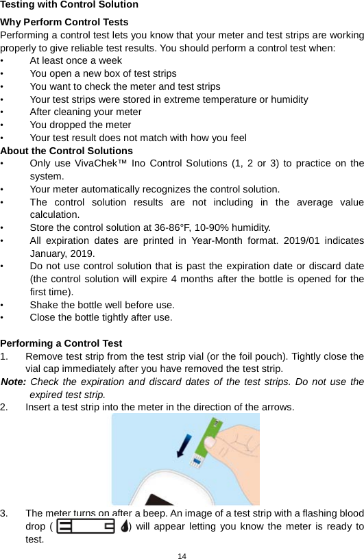 14  Testing with Control Solution Why Perform Control Tests Performing a control test lets you know that your meter and test strips are working properly to give reliable test results. You should perform a control test when: • At least once a week • You open a new box of test strips • You want to check the meter and test strips • Your test strips were stored in extreme temperature or humidity • After cleaning your meter • You dropped the meter   • Your test result does not match with how you feel About the Control Solutions • Only use VivaChek™ Ino  Control Solutions  (1, 2  or 3) to practice on the system.   • Your meter automatically recognizes the control solution.   • The control solution results are not including in the average value calculation.   • Store the control solution at 36-86°F, 10-90% humidity. • All expiration dates are printed in Year-Month format. 2019/01 indicates January, 2019. • Do not use control solution that is past the expiration date or discard date (the control solution will expire 4 months after the bottle is opened for the first time).   • Shake the bottle well before use.   • Close the bottle tightly after use.    Performing a Control Test 1. Remove test strip from the test strip vial (or the foil pouch). Tightly close the vial cap immediately after you have removed the test strip.   Note: Check the expiration and discard dates of the test strips. Do not use the expired test strip.   2. Insert a test strip into the meter in the direction of the arrows.    3. The meter turns on after a beep. An image of a test strip with a flashing blood drop ()  will appear letting you know the meter is ready to test.   