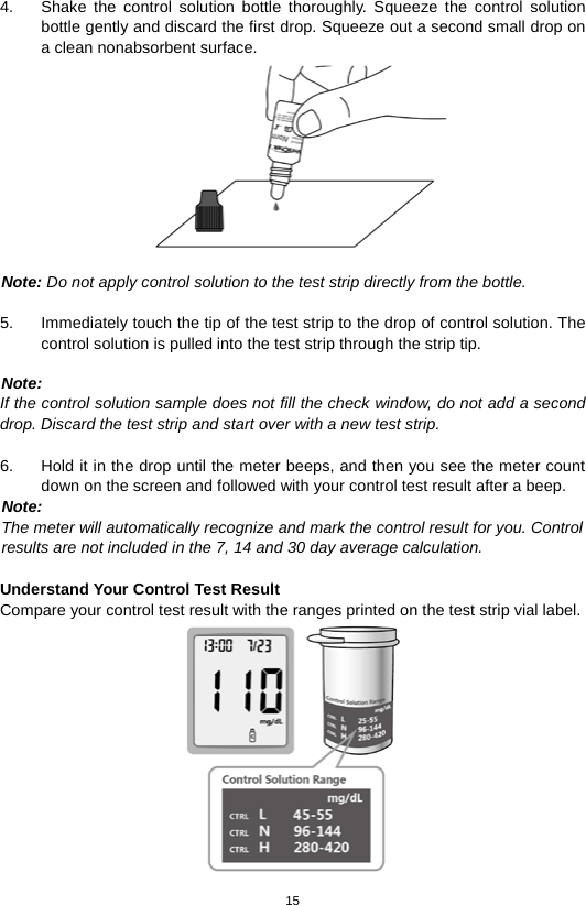 15  4. Shake the control solution bottle thoroughly. Squeeze the control solution bottle gently and discard the first drop. Squeeze out a second small drop on a clean nonabsorbent surface.     Note: Do not apply control solution to the test strip directly from the bottle.  5. Immediately touch the tip of the test strip to the drop of control solution. The control solution is pulled into the test strip through the strip tip.    Note: If the control solution sample does not fill the check window, do not add a second drop. Discard the test strip and start over with a new test strip.  6. Hold it in the drop until the meter beeps, and then you see the meter count down on the screen and followed with your control test result after a beep. Note:   The meter will automatically recognize and mark the control result for you. Control   results are not included in the 7, 14 and 30 day average calculation.  Understand Your Control Test Result Compare your control test result with the ranges printed on the test strip vial label.  