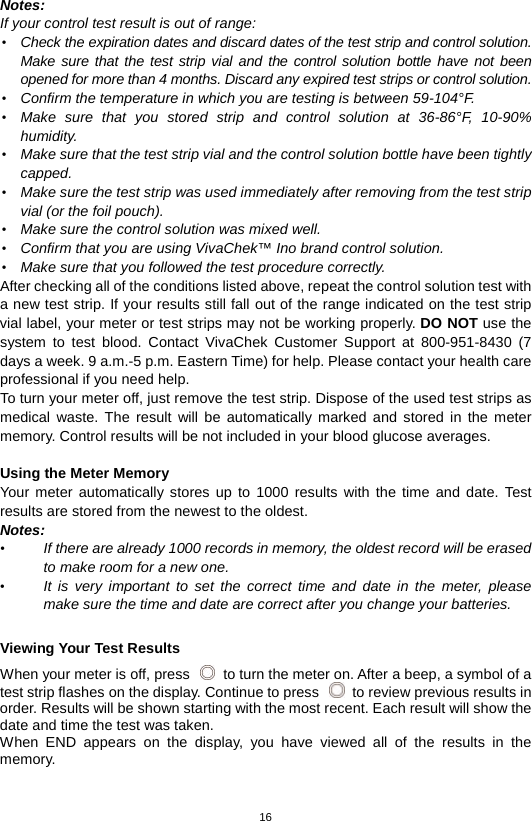 16  Notes:   If your control test result is out of range: • Check the expiration dates and discard dates of the test strip and control solution. Make sure that the test strip vial and the control solution bottle have not been opened for more than 4 months. Discard any expired test strips or control solution.   • Confirm the temperature in which you are testing is between 59-104°F.   • Make sure that you stored strip and control solution at 36-86°F, 10-90% humidity. • Make sure that the test strip vial and the control solution bottle have been tightly capped. • Make sure the test strip was used immediately after removing from the test strip vial (or the foil pouch). • Make sure the control solution was mixed well. • Confirm that you are using VivaChek™ Ino brand control solution. • Make sure that you followed the test procedure correctly. After checking all of the conditions listed above, repeat the control solution test with a new test strip. If your results still fall out of the range indicated on the test strip vial label, your meter or test strips may not be working properly. DO NOT use the system to test blood. Contact VivaChek Customer Support at 800-951-8430 (7 days a week. 9 a.m.-5 p.m. Eastern Time) for help. Please contact your health care professional if you need help. To turn your meter off, just remove the test strip. Dispose of the used test strips as medical waste. The result will be automatically marked and stored in the meter memory. Control results will be not included in your blood glucose averages.    Using the Meter Memory Your meter automatically stores up to 1000 results with the time and date. Test results are stored from the newest to the oldest.   Notes:   • If there are already 1000 records in memory, the oldest record will be erased to make room for a new one. • It is very important to set the correct time and date in the meter, please make sure the time and date are correct after you change your batteries.    Viewing Your Test Results When your meter is off, press   to turn the meter on. After a beep, a symbol of a test strip flashes on the display. Continue to press   to review previous results in order. Results will be shown starting with the most recent. Each result will show the date and time the test was taken.   When END appears on the display, you have viewed all of the results in the memory.  