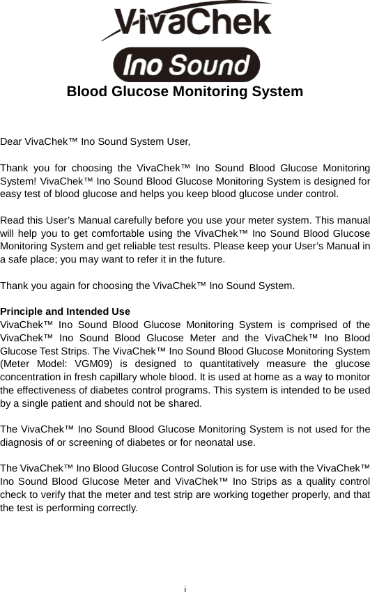 i   Blood Glucose Monitoring System   Dear VivaChek™ Ino Sound System User,    Thank you for choosing the VivaChek™ Ino Sound  Blood  Glucose  Monitoring System! VivaChek™ Ino Sound Blood Glucose Monitoring System is designed for easy test of blood glucose and helps you keep blood glucose under control.    Read this User’s Manual carefully before you use your meter system. This manual will help you to get comfortable using the VivaChek™ Ino Sound Blood Glucose Monitoring System and get reliable test results. Please keep your User’s Manual in a safe place; you may want to refer it in the future.    Thank you again for choosing the VivaChek™ Ino Sound System.    Principle and Intended Use VivaChek™ Ino Sound Blood Glucose Monitoring System is comprised of the VivaChek™ Ino Sound Blood Glucose Meter and the VivaChek™ Ino Blood Glucose Test Strips. The VivaChek™ Ino Sound Blood Glucose Monitoring System (Meter Model: VGM09) is designed to quantitatively measure the glucose concentration in fresh capillary whole blood. It is used at home as a way to monitor the effectiveness of diabetes control programs. This system is intended to be used by a single patient and should not be shared.    The VivaChek™ Ino Sound Blood Glucose Monitoring System is not used for the diagnosis of or screening of diabetes or for neonatal use.    The VivaChek™ Ino Blood Glucose Control Solution is for use with the VivaChek™ Ino Sound Blood Glucose Meter and VivaChek™ Ino Strips as a quality control check to verify that the meter and test strip are working together properly, and that the test is performing correctly.    