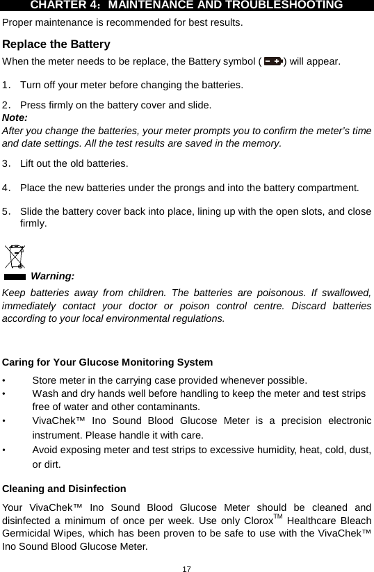 17  CHARTER 4：MAINTENANCE AND TROUBLESHOOTING   Proper maintenance is recommended for best results. Replace the Battery When the meter needs to be replace, the Battery symbol ( ) will appear.    1． Turn off your meter before changing the batteries.    2． Press firmly on the battery cover and slide.   Note: After you change the batteries, your meter prompts you to confirm the meter’s time and date settings. All the test results are saved in the memory.  3． Lift out the old batteries.  4． Place the new batteries under the prongs and into the battery compartment.  5． Slide the battery cover back into place, lining up with the open slots, and close firmly.     Warning: Keep batteries away from children. The batteries are poisonous. If swallowed, immediately contact your doctor or poison control centre. Discard batteries according to your local environmental regulations.     Caring for Your Glucose Monitoring System • Store meter in the carrying case provided whenever possible.   • Wash and dry hands well before handling to keep the meter and test strips free of water and other contaminants.   • VivaChek™ Ino Sound  Blood  Glucose  Meter is a precision electronic instrument. Please handle it with care. • Avoid exposing meter and test strips to excessive humidity, heat, cold, dust, or dirt.    Cleaning and Disinfection Your  VivaChek™ Ino Sound  Blood  Glucose  Meter should be cleaned and disinfected  a minimum of once per week.  Use only CloroxTM Healthcare Bleach Germicidal Wipes, which has been proven to be safe to use with the VivaChek™ Ino Sound Blood Glucose Meter. 