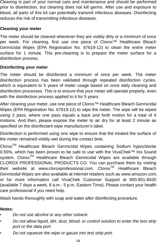 18  Cleaning is part of your normal care and maintenance and should be performed prior to disinfection, but cleaning does not kill germs. After use and exposure to blood, all parts of this kit can potentially transmit infectious diseases. Disinfecting reduces the risk of transmitting infectious diseases.    Cleaning your meter The meter should be cleaned whenever they are visibly dirty or a minimum of once per week. For cleaning, first  use  one piece of Clorox™ Healthcare Bleach Germicidal Wipes (EPA Registration No. 67619-12) to clean the entire meter surface for 1 minute. This pre-cleaning is to prepare the meter surface for a disinfection process.  Disinfecting your meter The meter should be disinfected a minimum of once per week.  The meter disinfection process has been validated through repeated disinfection cycles, which is equivalent to 5 years of meter usage based on once daily cleaning and disinfection processes. This is to ensure that your meter will operate properly, even with the disinfection process applied to it for 5 years. After cleaning your meter, use one piece of Clorox™ Healthcare Bleach Germicidal Wipes (EPA Registration No. 67619-12) to wipe the meter. The wipe will be wiped using 2 pass, where one pass equals a back and forth motion for a total of 4 motions. And then, please expose the meter to air dry for at least 2 minute as specified on the disinfectant wipe manufacturer’s label.   Disinfection is performed using one wipe to ensure that the treated the surface of the meter remained visibly wet during the contact time. CloroxTM Healthcare Bleach Germicidal Wipes containing  Sodium hypochlorite 0.55%, which has been proven to be safe to use with the VivaChek™ Ino Sound system.  CloroxTM Healthcare Bleach Germicidal Wipes are available through CLOROX PROFESSIONAL PRODUCTS CO. You can purchase them by visiting their website at www.cloroxprofessional.com.  CloroxTM Healthcare Bleach Germicidal Wipes are also available at internet retailers such as www.amazon.com, or for more information call VivaChek Customer Support at  800-951-8430 (available 7 days a week, 8 a.m.- 5 p.m. Eastern Time). Please contact your health care professional if you need help. Wash hands thoroughly with soap and water after disinfecting procedure.      Notes: • Do not use alcohol or any other solvent.   • Do not allow liquid, dirt, dust, blood, or control solution to enter the test strip port or the data port.   • Do not squeeze the wipe or gauze into test strip port.   