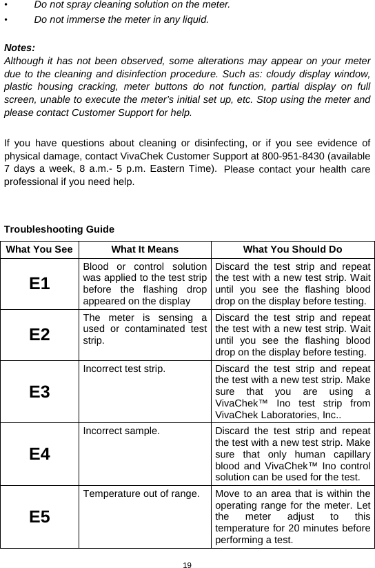 19  • Do not spray cleaning solution on the meter.   • Do not immerse the meter in any liquid.    Notes: Although it has not been observed, some alterations may appear on your meter due to the cleaning and disinfection procedure. Such as: cloudy display window, plastic housing cracking, meter buttons do not function, partial display on full screen, unable to execute the meter’s initial set up, etc. Stop using the meter and please contact Customer Support for help.  If you have questions about cleaning or disinfecting, or if you see evidence of physical damage, contact VivaChek Customer Support at 800-951-8430 (available 7 days a week, 8 a.m.-  5 p.m. Eastern Time). Please contact your health care professional if you need help.   Troubleshooting Guide What You See What It Means What You Should Do E1 Blood or control solution was applied to the test strip before the flashing drop appeared on the display Discard the test strip and repeat the test with a new test strip. Wait until you see the flashing blood drop on the display before testing. E2 The meter is sensing a used or contaminated test strip.   Discard the test strip and repeat the test with a new test strip. Wait until you see the flashing blood drop on the display before testing. E3 Incorrect test strip.   Discard the test strip and repeat the test with a new test strip. Make sure that you are using a VivaChek™ Ino test strip from VivaChek Laboratories, Inc..   E4 Incorrect sample.   Discard the test strip and repeat the test with a new test strip. Make sure that only human capillary blood  and VivaChek™ Ino control solution can be used for the test.   E5 Temperature out of range.   Move to an area that is within the operating range for the meter. Let the meter adjust to this temperature for 20 minutes before performing a test.   