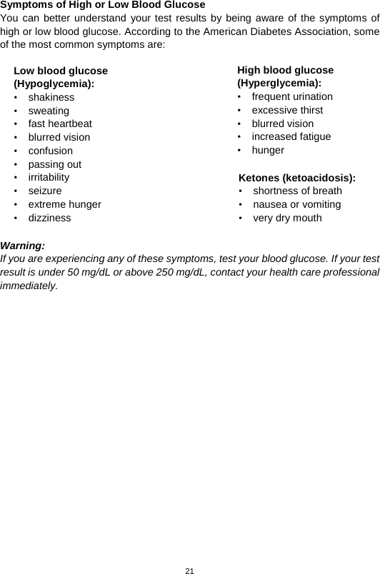 21   Symptoms of High or Low Blood Glucose   You can better understand your test results by being aware of the symptoms of high or low blood glucose. According to the American Diabetes Association, some of the most common symptoms are:                 Warning: If you are experiencing any of these symptoms, test your blood glucose. If your test result is under 50 mg/dL or above 250 mg/dL, contact your health care professional immediately.                       Low blood glucose (Hypoglycemia): •  shakiness   • sweating   • fast heartbeat   • blurred vision   • confusion   • passing out   • irritability   • seizure   • extreme hunger   • dizziness  High blood glucose (Hyperglycemia): • frequent urination   • excessive thirst   • blurred vision   • increased fatigue   • hunger  Ketones (ketoacidosis): • shortness of breath   • nausea or vomiting   • very dry mouth    