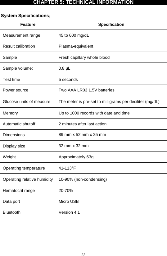 22  CHAPTER 5: TECHNICAL INFORMATION    System Specifications： Feature  Specification Measurement range 45 to 600 mg/dL   Result calibration  Plasma-equivalent Sample Fresh capillary whole blood Sample volume: 0.8 µL Test time  5 seconds Power source  Two AAA LR03 1.5V batteries Glucose units of measure  The meter is pre-set to milligrams per deciliter (mg/dL)   Memory  Up to 1000 records with date and time Automatic shutoff  2 minutes after last action Dimensions  89 mm x 52 mm x 25 mm Display size  32 mm x 32 mm Weight  Approximately 63g   Operating temperature 41-113°F   Operating relative humidity  10-90% (non-condensing) Hematocrit range 20-70% Data port  Micro USB Bluetooth  Version 4.1        