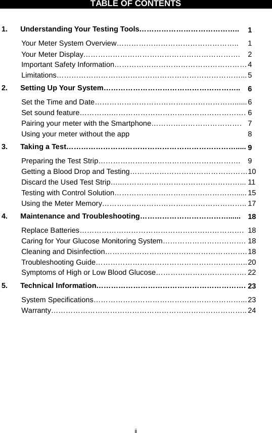 ii  TABLE OF CONTENTS  1. Understanding Your Testing Tools………………………………….. 1 Your Meter System Overview………………………………………….. 1 Your Meter Display……………………………………………………….  2 Important Safety Information……………………………………………… 4 Limitations…………………………………………………………………... 5 2. Setting Up Your System……………………………………………….. 6 Set the Time and Date…………………………………………………...... 6 Set sound feature………….………………………………………………. 6 Pairing your meter with the Smartphone………………………………. 7 Using your meter without the app 8 3. Taking a Test……………………………………………………………..... 9 Preparing the Test Strip………………………………………………….  9 Getting a Blood Drop and Testing………………………………………… 10 Discard the Used Test Strip…..…………………………………………... 11 Testing with Control Solution…………………………….……………...... 15 Using the Meter Memory………………………………………………….. 17 4. Maintenance and Troubleshooting………………………………...... 18 Replace Batteries…………………………………………………………. 18 Caring for Your Glucose Monitoring System……………………………. 18 Cleaning and Disinfection…………………………………………………. 18 Troubleshooting Guide…………………………………………………….. 20 Symptoms of High or Low Blood Glucose………………………………. 22 5. Technical Information……………………………………………………. 23 System Specifications……………………………………………………... 23 Warranty…………………………………………………………………….. 24      