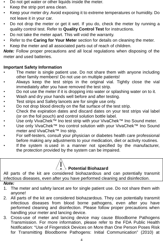 4  • Do not get water or other liquids inside the meter. • Keep the strip port area clean. • Keep your meter dry. Avoid exposing it to extreme temperatures or humidity. Do not leave it in your car. • Do not drop the meter or get it wet. If you do, check the meter by running a quality control test. Refer to Quality Control Test for instructions. • Do not take the meter apart. This will void the warranty. • Refer to the Caring for Your Meter section for details on cleaning the meter. • Keep the meter and all associated parts out of reach of children. Note: Follow proper precautions and all local regulations when disposing of the meter and used batteries.  Important Safety Information   • The meter is single patient use. Do not share them with anyone including other family members! Do not use on multiple patients! • Always keep the test strips in the original vial. Tightly close the vial immediately after you have removed the test strip.   • Do not use the meter if it is dropping into water or splashing water on to it. • Wash and dry your hands well before and after testing. • Test strips and Safety lancets are for single use only.   • Do not drop blood directly on the flat surface of the test strip.   • Check the expiration dates and discard dates on your test strips vial label (or on the foil pouch) and control solution bottle label.   • Use only VivaChek™ Ino test strip with your VivaChek™ Ino Sound meter.   • Use only VivaChek™ Ino control solution with your VivaChek™ Ino Sound meter and VivaChek™ Ino strip.   • For self-testers, consult your physician or diabetes health care professional before making any adjustments to your medication, diet or activity routines. • If the system is used in a manner not specified by the manufacturer, the protection provided by the system can be impaired.   Potential Biohazard All parts of the kit are considered biohazardous and can potentially transmit infectious diseases, even after you have performed cleaning and disinfection.   Note: 1. The meter and safety lancet are for single patient use. Do not share them with anyone! 2. All parts of the kit are considered biohazardous. They can potentially transmit infectious diseases from blood borne pathogens, even after you have performed cleaning and disinfection. Please follow proper precautions when handling your meter and lancing device. 3. Cross-use of meter and lancing device may cause Bloodborne Pathogens Transmission. For more information, please refer to the FDA Public Health Notification: “Use of Fingerstick Devices on More than One Person Poses Risk for Transmitting Bloodborne Pathogens: Initial Communication” (2010) at 