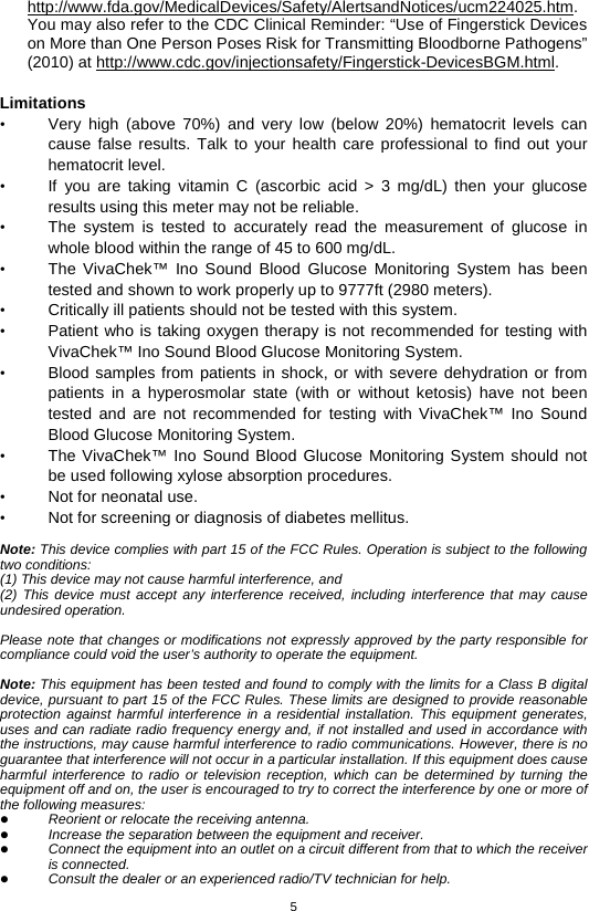 5  http://www.fda.gov/MedicalDevices/Safety/AlertsandNotices/ucm224025.htm. You may also refer to the CDC Clinical Reminder: “Use of Fingerstick Devices on More than One Person Poses Risk for Transmitting Bloodborne Pathogens” (2010) at http://www.cdc.gov/injectionsafety/Fingerstick-DevicesBGM.html.  Limitations • Very high (above 70%) and very low (below 20%) hematocrit levels can cause false results. Talk to your health care professional to find out your hematocrit level. • If you are taking vitamin C (ascorbic acid &gt; 3 mg/dL) then your glucose results using this meter may not be reliable. • The system is tested to accurately read the measurement of glucose in whole blood within the range of 45 to 600 mg/dL. • The  VivaChek™ Ino Sound Blood Glucose Monitoring System has been tested and shown to work properly up to 9777ft (2980 meters). • Critically ill patients should not be tested with this system. • Patient who is taking oxygen therapy is not recommended for testing with VivaChek™ Ino Sound Blood Glucose Monitoring System. • Blood samples from patients in shock, or with severe dehydration or from patients in a hyperosmolar state (with or without ketosis) have not been tested and are not recommended for testing with VivaChek™ Ino Sound Blood Glucose Monitoring System. • The VivaChek™ Ino Sound Blood Glucose Monitoring System should not be used following xylose absorption procedures. • Not for neonatal use. • Not for screening or diagnosis of diabetes mellitus.  Note: This device complies with part 15 of the FCC Rules. Operation is subject to the following two conditions: (1) This device may not cause harmful interference, and (2) This device must accept any interference received, including interference that may cause undesired operation.  Please note that changes or modifications not expressly approved by the party responsible for compliance could void the user’s authority to operate the equipment.  Note: This equipment has been tested and found to comply with the limits for a Class B digital device, pursuant to part 15 of the FCC Rules. These limits are designed to provide reasonable protection against harmful interference in a residential installation. This equipment generates, uses and can radiate radio frequency energy and, if not installed and used in accordance with the instructions, may cause harmful interference to radio communications. However, there is no guarantee that interference will not occur in a particular installation. If this equipment does cause harmful interference to radio or television reception, which can be determined by turning the equipment off and on, the user is encouraged to try to correct the interference by one or more of the following measures:  Reorient or relocate the receiving antenna.  Increase the separation between the equipment and receiver.  Connect the equipment into an outlet on a circuit different from that to which the receiver is connected.  Consult the dealer or an experienced radio/TV technician for help. 