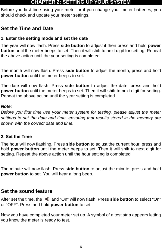 6  CHAPTER 2: SETTING UP YOUR SYSTEM Before you first time using your meter or if you change your meter batteries, you should check and update your meter settings.    Set the Time and Date   1. Enter the setting mode and set the date The year will now flash. Press side button to adjust it then press and hold power button until the meter beeps to set. Then it will shift to next digit for setting. Repeat the above action until the year setting is completed.    The month will now flash. Press side button to adjust the month, press and hold power button until the meter beeps to set.  The date will now flash. Press side button to adjust the date, press and hold power button until the meter beeps to set. Then it will shift to next digit for setting. Repeat the above action until the year setting is completed.  Note: Before you first time use your meter system for testing, please adjust the meter settings to set the date and time, ensuring that results stored in the memory are shown with the correct date and time.  2. Set the Time The hour will now flashing. Press side button to adjust the current hour, press and hold power button until the meter beeps to set. Then it will shift to next digit for setting. Repeat the above action until the hour setting is completed.    The minute will now flash. Press side button to adjust the minute, press and hold power button to set. You will hear a long beep.  Set the sound feature After set the time, the   and “On” will now flash. Press side button to select “On” or “OFF”. Press and hold power button to set.  Now you have completed your meter set up. A symbol of a test strip appears letting you know the meter is ready to test.        