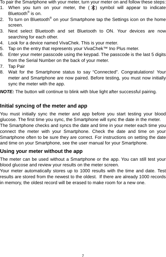 7  To pair the Smartphone with your meter, turn your meter on and follow these steps: 1. When you turn on your meter, the ( ) symbol will appear to indicate Bluetooth® is on. 2. To turn on Bluetooth® on your Smartphone tap the Settings icon on the home screen.   3. Next select Bluetooth and set Bluetooth to ON. Your devices are now searching for each other. 4. Look for a device named VivaChek. This is your meter. 5. Tap on the entry that represents your VivaChek™ Ino Plus meter. 6. Enter your meter passcode using the keypad. The passcode is the last 5 digits from the Serial Number on the back of your meter. 7. Tap Pair 8. Wait for the  Smartphone status to say “Connected”. Congratulations! Your meter and Smartphone are now paired. Before testing, you must now initially sync the meter with the app. NOTE: The button will continue to blink with blue light after successful pairing.  Initial syncing of the meter and app You must initially sync the meter and app before you start testing your blood glucose. The first time you sync, the Smartphone will sync the date in the meter.   The Smartphone checks and syncs the date and time in your meter each time you connect the meter with your Smartphone. Check the date and time on your Smartphone often to be sure they are correct. For instructions on setting the date and time on your Smartphone, see the user manual for your Smartphone. Using your meter without the app The meter can be used without a Smartphone or the app. You can still test your blood glucose and review your results on the meter screen.   Your meter automatically stores up to 1000 results with the time and date. Test results are stored from the newest to the oldest. If there are already 1000 records in memory, the oldest record will be erased to make room for a new one.           