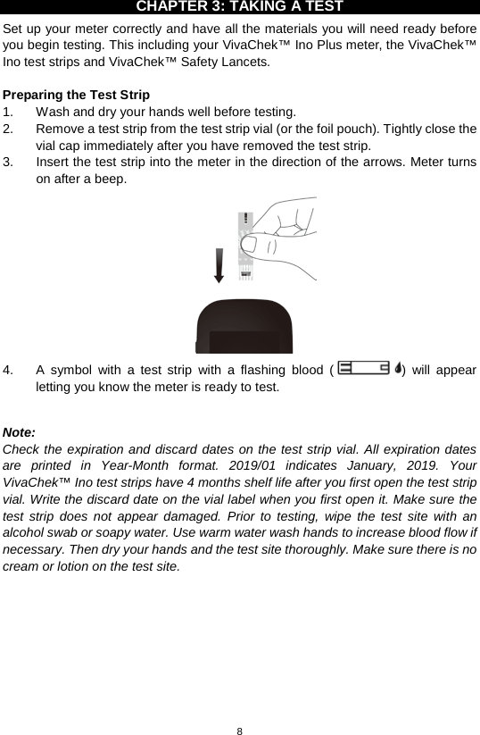 8  CHAPTER 3: TAKING A TEST Set up your meter correctly and have all the materials you will need ready before you begin testing. This including your VivaChek™ Ino Plus meter, the VivaChek™ Ino test strips and VivaChek™ Safety Lancets.    Preparing the Test Strip 1. Wash and dry your hands well before testing.   2. Remove a test strip from the test strip vial (or the foil pouch). Tightly close the vial cap immediately after you have removed the test strip.   3. Insert the test strip into the meter in the direction of the arrows. Meter turns on after a beep.    4.  A  symbol with a test strip with a flashing blood ()  will appear letting you know the meter is ready to test.    Note:   Check the expiration and discard dates on the test strip vial. All expiration dates are printed in Year-Month format. 2019/01 indicates January, 2019.  Your VivaChek™ Ino test strips have 4 months shelf life after you first open the test strip vial. Write the discard date on the vial label when you first open it. Make sure the test strip does not appear damaged. Prior to testing, wipe the test site with an alcohol swab or soapy water. Use warm water wash hands to increase blood flow if necessary. Then dry your hands and the test site thoroughly. Make sure there is no cream or lotion on the test site.            