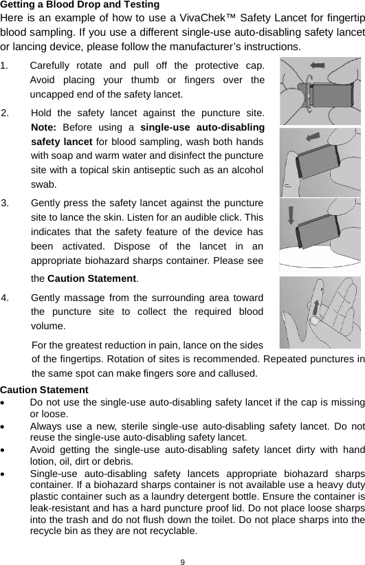 9  Getting a Blood Drop and Testing Here is an example of how to use a VivaChek™ Safety Lancet for fingertip blood sampling. If you use a different single-use auto-disabling safety lancet or lancing device, please follow the manufacturer’s instructions. 1. Carefully rotate and pull off the protective cap.  Avoid placing your thumb or fingers over the uncapped end of the safety lancet.   2. Hold the safety  lancet against the puncture site. Note: Before using a  single-use auto-disabling safety lancet for blood sampling, wash both hands with soap and warm water and disinfect the puncture site with a topical skin antiseptic such as an alcohol swab.   3. Gently press the safety lancet against the puncture site to lance the skin. Listen for an audible click. This indicates that the safety feature of the device has been activated. Dispose of the lancet in an appropriate biohazard sharps container. Please see the Caution Statement. 4.  Gently massage from the surrounding area toward the puncture site to collect the required blood volume.   For the greatest reduction in pain, lance on the sides of the fingertips. Rotation of sites is recommended. Repeated punctures in the same spot can make fingers sore and callused. Caution Statement • Do not use the single-use auto-disabling safety lancet if the cap is missing or loose. • Always use a new, sterile single-use auto-disabling safety lancet. Do not reuse the single-use auto-disabling safety lancet. • Avoid getting the single-use auto-disabling safety lancet dirty with hand lotion, oil, dirt or debris. • Single-use auto-disabling safety lancets appropriate biohazard sharps container. If a biohazard sharps container is not available use a heavy duty plastic container such as a laundry detergent bottle. Ensure the container is leak-resistant and has a hard puncture proof lid. Do not place loose sharps into the trash and do not flush down the toilet. Do not place sharps into the recycle bin as they are not recyclable.  