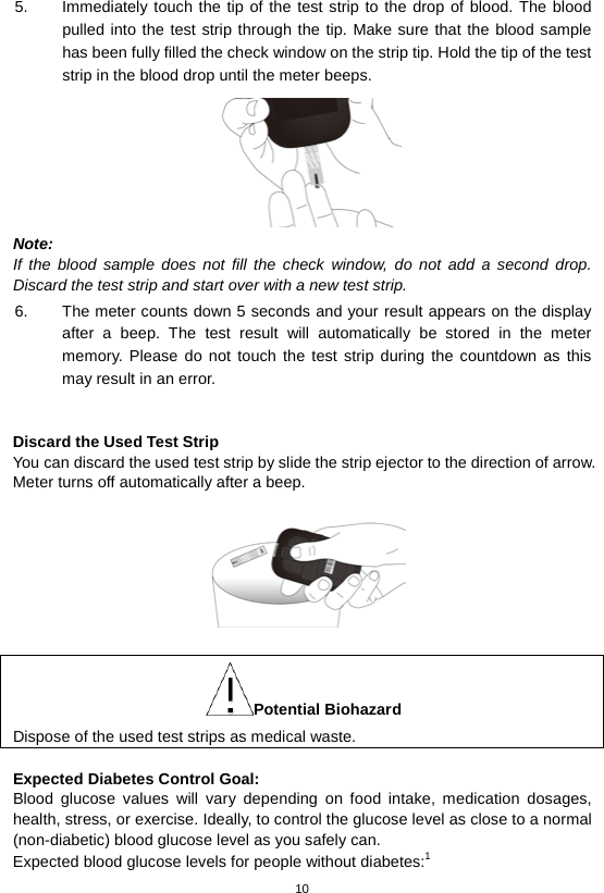 10  5. Immediately touch the tip of the test strip to the drop of blood. The blood pulled into the test strip through the tip. Make sure that the blood sample has been fully filled the check window on the strip tip. Hold the tip of the test strip in the blood drop until the meter beeps.    Note: If the blood sample does not fill the check window, do not add a second drop. Discard the test strip and start over with a new test strip. 6. The meter counts down 5 seconds and your result appears on the display after a beep.  The test result will automatically be  stored in the meter memory. Please do not touch the test strip during the countdown as this may result in an error.      Discard the Used Test Strip You can discard the used test strip by slide the strip ejector to the direction of arrow. Meter turns off automatically after a beep.   Potential Biohazard Dispose of the used test strips as medical waste.  Expected Diabetes Control Goal:   Blood glucose values will vary depending on food intake, medication dosages, health, stress, or exercise. Ideally, to control the glucose level as close to a normal (non-diabetic) blood glucose level as you safely can. Expected blood glucose levels for people without diabetes:1   