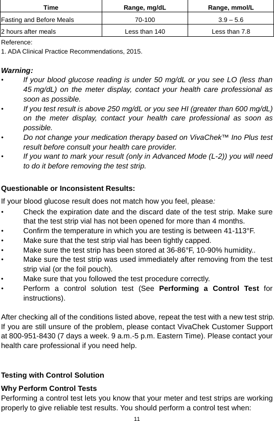 11  Time Range, mg/dL Range, mmol/L Fasting and Before Meals 70-100 3.9 – 5.6 2 hours after meals Less than 140 Less than 7.8 Reference: 1. ADA Clinical Practice Recommendations, 2015.    Warning: • If your blood glucose reading is under 50 mg/dL or you see LO (less than 45 mg/dL)  on the meter display, contact your health care professional as soon as possible.   • If you test result is above 250 mg/dL or you see HI (greater than 600 mg/dL) on the meter display, contact your health care professional as soon as possible. • Do not change your medication therapy based on VivaChek™ Ino Plus test result before consult your health care provider. • If you want to mark your result (only in Advanced Mode (L-2)) you will need to do it before removing the test strip.  Questionable or Inconsistent Results:   If your blood glucose result does not match how you feel, please: • Check the expiration date and the discard date of the test strip. Make sure that the test strip vial has not been opened for more than 4 months.   • Confirm the temperature in which you are testing is between 41-113°F. • Make sure that the test strip vial has been tightly capped. • Make sure the test strip has been stored at 36-86°F, 10-90% humidity.. • Make sure the test strip was used immediately after removing from the test strip vial (or the foil pouch). • Make sure that you followed the test procedure correctly. • Perform a control solution test (See Performing a Control Test for instructions).  After checking all of the conditions listed above, repeat the test with a new test strip. If you are still unsure of the problem, please contact VivaChek Customer Support at 800-951-8430 (7 days a week. 9 a.m.-5 p.m. Eastern Time). Please contact your health care professional if you need help.  Testing with Control Solution Why Perform Control Tests Performing a control test lets you know that your meter and test strips are working properly to give reliable test results. You should perform a control test when: 