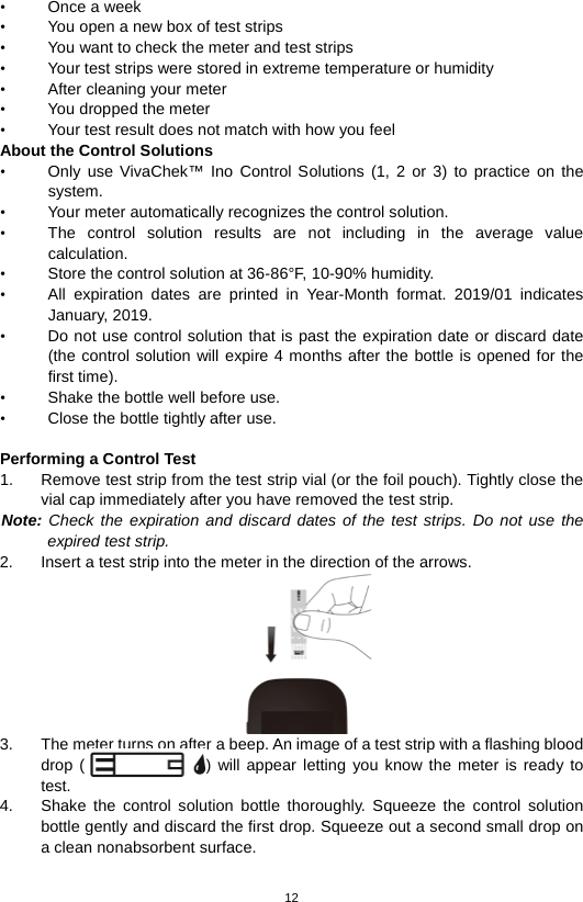 12  •  Once a week • You open a new box of test strips • You want to check the meter and test strips • Your test strips were stored in extreme temperature or humidity • After cleaning your meter • You dropped the meter   • Your test result does not match with how you feel About the Control Solutions • Only use VivaChek™ Ino  Control  Solutions  (1, 2 or  3) to practice on the system.   • Your meter automatically recognizes the control solution.   • The control solution results are not including in the average value calculation.   • Store the control solution at 36-86°F, 10-90% humidity. • All  expiration dates are printed in Year-Month format. 2019/01 indicates January, 2019. • Do not use control solution that is past the expiration date or discard date (the control solution will expire 4 months after the bottle is opened for the first time).   • Shake the bottle well before use.   • Close the bottle tightly after use.    Performing a Control Test 1. Remove test strip from the test strip vial (or the foil pouch). Tightly close the vial cap immediately after you have removed the test strip.   Note: Check the expiration and discard dates of the test strips. Do not use the expired test strip.   2. Insert a test strip into the meter in the direction of the arrows.    3. The meter turns on after a beep. An image of a test strip with a flashing blood drop ()  will appear letting you know the meter is ready to test.   4. Shake the control solution bottle thoroughly. Squeeze the control solution bottle gently and discard the first drop. Squeeze out a second small drop on a clean nonabsorbent surface.   