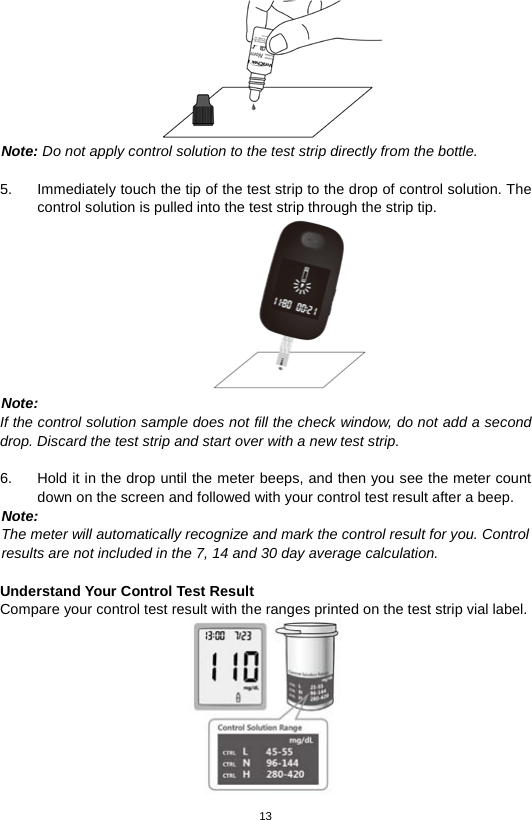 13   Note: Do not apply control solution to the test strip directly from the bottle.  5. Immediately touch the tip of the test strip to the drop of control solution. The control solution is pulled into the test strip through the strip tip.    Note: If the control solution sample does not fill the check window, do not add a second drop. Discard the test strip and start over with a new test strip.  6. Hold it in the drop until the meter beeps, and then you see the meter count down on the screen and followed with your control test result after a beep. Note:   The meter will automatically recognize and mark the control result for you. Control   results are not included in the 7, 14 and 30 day average calculation.  Understand Your Control Test Result Compare your control test result with the ranges printed on the test strip vial label.  