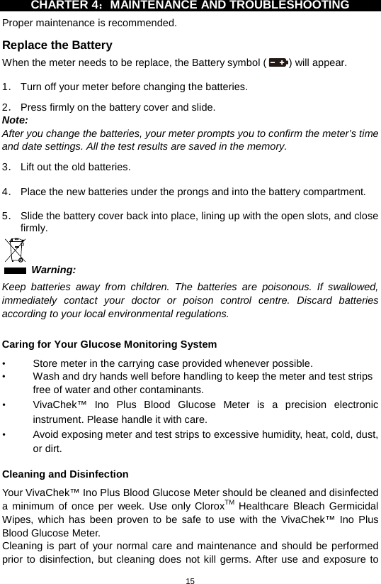 15  CHARTER 4：MAINTENANCE AND TROUBLESHOOTING   Proper maintenance is recommended. Replace the Battery When the meter needs to be replace, the Battery symbol ( ) will appear.    1． Turn off your meter before changing the batteries.    2． Press firmly on the battery cover and slide.   Note: After you change the batteries, your meter prompts you to confirm the meter’s time and date settings. All the test results are saved in the memory.  3． Lift out the old batteries.  4． Place the new batteries under the prongs and into the battery compartment.  5． Slide the battery cover back into place, lining up with the open slots, and close firmly.    Warning: Keep batteries away from children. The batteries are poisonous. If swallowed, immediately contact your doctor or poison control centre. Discard batteries according to your local environmental regulations.    Caring for Your Glucose Monitoring System • Store meter in the carrying case provided whenever possible.   • Wash and dry hands well before handling to keep the meter and test strips free of water and other contaminants.   • VivaChek™ Ino Plus  Blood  Glucose  Meter is a precision electronic instrument. Please handle it with care. • Avoid exposing meter and test strips to excessive humidity, heat, cold, dust, or dirt.    Cleaning and Disinfection Your VivaChek™ Ino Plus Blood Glucose Meter should be cleaned and disinfected a minimum of once per week.  Use only CloroxTM Healthcare Bleach Germicidal Wipes, which has been proven to be safe to use with the VivaChek™ Ino Plus Blood Glucose Meter. Cleaning is part of your normal care and maintenance and should be performed prior to disinfection, but cleaning does not kill germs. After use and exposure to 