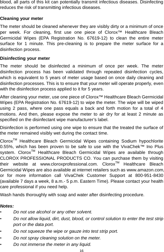 16  blood, all parts of this kit can potentially transmit infectious diseases. Disinfecting reduces the risk of transmitting infectious diseases.    Cleaning your meter The meter should be cleaned whenever they are visibly dirty or a minimum of once per week. For cleaning, first  use  one piece of Clorox™ Healthcare Bleach Germicidal Wipes (EPA Registration No. 67619-12) to clean the entire meter surface for 1 minute. This pre-cleaning is to prepare the meter surface for a disinfection process.  Disinfecting your meter The meter should be disinfected a minimum of once per week.  The meter disinfection process has been validated through repeated disinfection cycles, which is equivalent to 5 years of meter usage based on once daily cleaning and disinfection processes. This is to ensure that your meter will operate properly, even with the disinfection process applied to it for 5 years. After cleaning your meter, use one piece of Clorox™ Healthcare Bleach Germicidal Wipes (EPA Registration No. 67619-12) to wipe the meter. The wipe will be wiped using 2 pass, where one pass equals a back and forth motion for a total of 4 motions. And then, please expose the meter to air dry for at least 2 minute as specified on the disinfectant wipe manufacturer’s label.   Disinfection is performed using one wipe to ensure that the treated the surface of the meter remained visibly wet during the contact time. CloroxTM Healthcare Bleach Germicidal Wipes containing  Sodium  hypochlorite 0.55%, which has been proven to be safe to use with the VivaChek™ Ino Plus system.  CloroxTM Healthcare Bleach Germicidal Wipes are available through CLOROX PROFESSIONAL PRODUCTS CO. You can purchase them by visiting their website at www.cloroxprofessional.com.  CloroxTM Healthcare Bleach Germicidal Wipes are also available at internet retailers such as www.amazon.com, or for more information call VivaChek Customer Support at  800-951-8430 (available 7 days a week, 8 a.m.- 5 p.m. Eastern Time). Please contact your health care professional if you need help. Wash hands thoroughly with soap and water after disinfecting procedure.      Notes: • Do not use alcohol or any other solvent.   • Do not allow liquid, dirt, dust, blood, or control solution to enter the test strip port or the data port.   • Do not squeeze the wipe or gauze into test strip port.   • Do not spray cleaning solution on the meter.   • Do not immerse the meter in any liquid.   