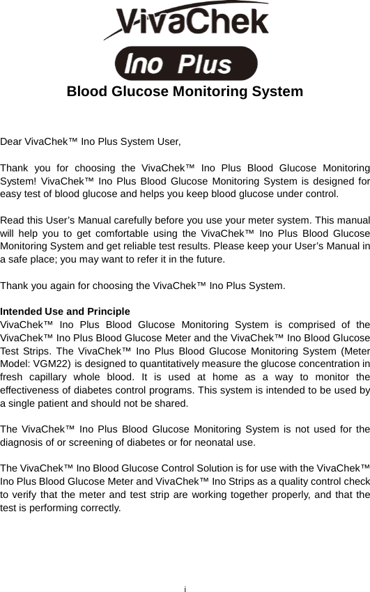 i   Blood Glucose Monitoring System   Dear VivaChek™ Ino Plus System User,    Thank you for choosing the VivaChek™ Ino Plus  Blood  Glucose  Monitoring System! VivaChek™ Ino Plus Blood Glucose Monitoring System is designed for easy test of blood glucose and helps you keep blood glucose under control.    Read this User’s Manual carefully before you use your meter system. This manual will help you to get comfortable using the VivaChek™ Ino Plus Blood Glucose Monitoring System and get reliable test results. Please keep your User’s Manual in a safe place; you may want to refer it in the future.    Thank you again for choosing the VivaChek™ Ino Plus System.    Intended Use and Principle VivaChek™ Ino Plus Blood Glucose Monitoring System is comprised of the VivaChek™ Ino Plus Blood Glucose Meter and the VivaChek™ Ino Blood Glucose Test Strips. The VivaChek™ Ino Plus Blood Glucose Monitoring System (Meter Model: VGM22) is designed to quantitatively measure the glucose concentration in fresh capillary whole blood. It is used at home as a way to monitor the effectiveness of diabetes control programs. This system is intended to be used by a single patient and should not be shared.  The VivaChek™ Ino Plus Blood Glucose Monitoring System is not used for the diagnosis of or screening of diabetes or for neonatal use.    The VivaChek™ Ino Blood Glucose Control Solution is for use with the VivaChek™ Ino Plus Blood Glucose Meter and VivaChek™ Ino Strips as a quality control check to verify that the meter and test strip are working together properly, and that the test is performing correctly.    