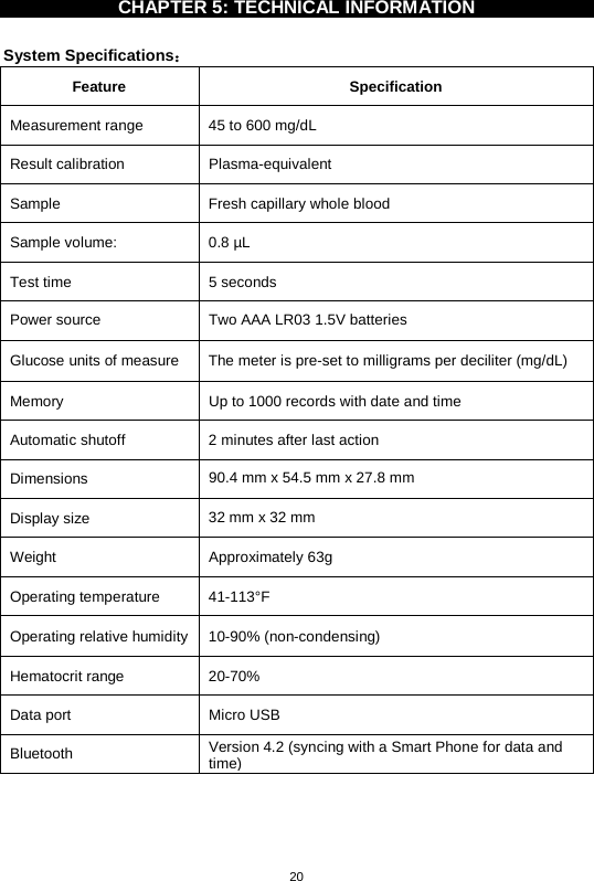 20   CHAPTER 5: TECHNICAL INFORMATION    System Specifications： Feature  Specification Measurement range 45 to 600 mg/dL   Result calibration  Plasma-equivalent Sample Fresh capillary whole blood Sample volume: 0.8 µL Test time  5 seconds Power source  Two AAA LR03 1.5V batteries Glucose units of measure  The meter is pre-set to milligrams per deciliter (mg/dL)   Memory  Up to 1000 records with date and time Automatic shutoff  2 minutes after last action Dimensions  90.4 mm x 54.5 mm x 27.8 mm Display size  32 mm x 32 mm Weight  Approximately 63g   Operating temperature 41-113°F   Operating relative humidity  10-90% (non-condensing) Hematocrit range 20-70% Data port  Micro USB Bluetooth Version 4.2 (syncing with a Smart Phone for data and time)     