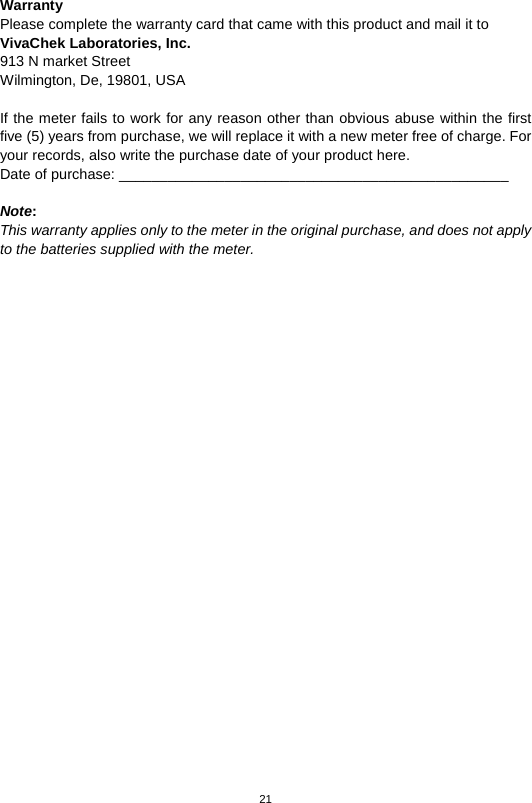 21   Warranty Please complete the warranty card that came with this product and mail it to VivaChek Laboratories, Inc. 913 N market Street   Wilmington, De, 19801, USA    If the meter fails to work for any reason other than obvious abuse within the first five (5) years from purchase, we will replace it with a new meter free of charge. For your records, also write the purchase date of your product here. Date of purchase: ________________________________________________  Note:   This warranty applies only to the meter in the original purchase, and does not apply to the batteries supplied with the meter.  