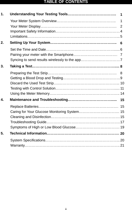 ii  TABLE OF CONTENTS  1. Understanding Your Testing Tools………………………………….. 1 Your Meter System Overview………………………………………….. 1 Your Meter Display……………………………………………………….  2 Important Safety Information……………………………………………… 4 Limitations…………………………………………………………………... 5 2. Setting Up Your System……………………………………………….. 6 Set the Time and Date…………………………………………………...... 6 Pairing your meter with the Smartphone………………………………. 7 Syncing to send results wirelessly to the app…………………………… 7 3. Taking a Test……………………………………………………………..... 8 Preparing the Test Strip………………………………………………….  8 Getting a Blood Drop and Testing………………………………………… 9 Discard the Used Test Strip…..…………………………………………... 10 Testing with Control Solution…………………………….……………...... 11 Using the Meter Memory………………………………………………….. 14 4. Maintenance and Troubleshooting………………………………...... 15 Replace Batteries………………………………………………………….  15 Caring for Your Glucose Monitoring System……………………………. 15 Cleaning and Disinfection…………………………………………………. 15 Troubleshooting Guide…………………………………………………….. 17 Symptoms of High or Low Blood Glucose………………………………. 19 5. Technical Information……………………………………………………. 20 System Specifications……………………………………………………... 20 Warranty…………………………………………………………………….. 21      