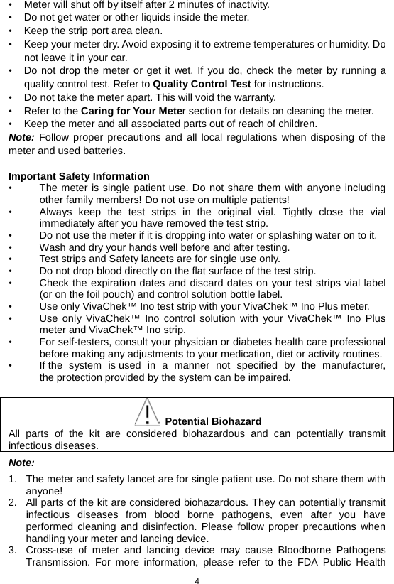 4  • Meter will shut off by itself after 2 minutes of inactivity. • Do not get water or other liquids inside the meter. • Keep the strip port area clean. • Keep your meter dry. Avoid exposing it to extreme temperatures or humidity. Do not leave it in your car. • Do not drop the meter or get it wet. If you do, check the meter by running a quality control test. Refer to Quality Control Test for instructions. • Do not take the meter apart. This will void the warranty. • Refer to the Caring for Your Meter section for details on cleaning the meter. • Keep the meter and all associated parts out of reach of children. Note: Follow proper precautions and all local regulations when disposing of the meter and used batteries.  Important Safety Information   • The meter is single patient use. Do not share them with anyone including other family members! Do not use on multiple patients! • Always keep the test strips in the original vial. Tightly close the vial immediately after you have removed the test strip.   • Do not use the meter if it is dropping into water or splashing water on to it. • Wash and dry your hands well before and after testing. • Test strips and Safety lancets are for single use only.   • Do not drop blood directly on the flat surface of the test strip.   • Check the expiration dates and discard dates on your test strips vial label (or on the foil pouch) and control solution bottle label.   • Use only VivaChek™ Ino test strip with your VivaChek™ Ino Plus meter.   • Use only VivaChek™ Ino control solution with your VivaChek™ Ino Plus meter and VivaChek™ Ino strip.   • For self-testers, consult your physician or diabetes health care professional before making any adjustments to your medication, diet or activity routines. • If the system is used in a manner not specified by the manufacturer, the protection provided by the system can be impaired.   Potential Biohazard All parts of the kit are considered biohazardous and can potentially transmit infectious diseases.   Note: 1. The meter and safety lancet are for single patient use. Do not share them with anyone! 2. All parts of the kit are considered biohazardous. They can potentially transmit infectious diseases from blood borne pathogens, even after you have performed cleaning and disinfection. Please follow proper precautions when handling your meter and lancing device. 3. Cross-use of meter and lancing device may cause Bloodborne Pathogens Transmission. For more information, please refer to the FDA Public Health 