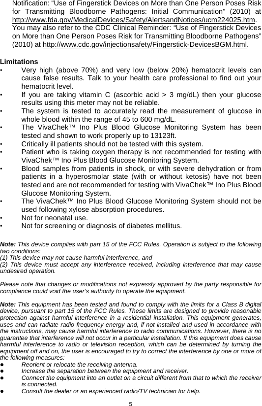 5  Notification: “Use of Fingerstick Devices on More than One Person Poses Risk for Transmitting Bloodborne Pathogens: Initial Communication” (2010) at http://www.fda.gov/MedicalDevices/Safety/AlertsandNotices/ucm224025.htm. You may also refer to the CDC Clinical Reminder: “Use of Fingerstick Devices on More than One Person Poses Risk for Transmitting Bloodborne Pathogens” (2010) at http://www.cdc.gov/injectionsafety/Fingerstick-DevicesBGM.html.  Limitations • Very high (above 70%) and very low (below 20%) hematocrit levels can cause false results. Talk to your health care professional to find out your hematocrit level. • If you are taking vitamin C (ascorbic acid &gt; 3 mg/dL) then your glucose results using this meter may not be reliable. • The system is tested to accurately read the measurement of glucose in whole blood within the range of 45 to 600 mg/dL. • The  VivaChek™ Ino Plus Blood Glucose Monitoring System has been tested and shown to work properly up to 13123ft. • Critically ill patients should not be tested with this system. • Patient who is taking oxygen therapy is not recommended for testing with VivaChek™ Ino Plus Blood Glucose Monitoring System. • Blood samples from patients in shock, or with severe dehydration or from patients in a hyperosmolar state (with or without ketosis) have not been tested and are not recommended for testing with VivaChek™ Ino Plus Blood Glucose Monitoring System. • The VivaChek™ Ino Plus Blood Glucose Monitoring System should not be used following xylose absorption procedures. • Not for neonatal use. • Not for screening or diagnosis of diabetes mellitus.  Note: This device complies with part 15 of the FCC Rules. Operation is subject to the following two conditions: (1) This device may not cause harmful interference, and (2) This device must accept any interference received, including interference that may cause undesired operation.  Please note that changes or modifications not expressly approved by the party responsible for compliance could void the user’s authority to operate the equipment.  Note: This equipment has been tested and found to comply with the limits for a Class B digital device, pursuant to part 15 of the FCC Rules. These limits are designed to provide reasonable protection against harmful interference in a residential installation. This equipment generates, uses and can radiate radio frequency energy and, if not installed and used in accordance with the instructions, may cause harmful interference to radio communications. However, there is no guarantee that interference will not occur in a particular installation. If this equipment does cause harmful interference to radio or television reception, which can be determined by turning the equipment off and on, the user is encouraged to try to correct the interference by one or more of the following measures:  Reorient or relocate the receiving antenna.  Increase the separation between the equipment and receiver.  Connect the equipment into an outlet on a circuit different from that to which the receiver is connected.  Consult the dealer or an experienced radio/TV technician for help. 