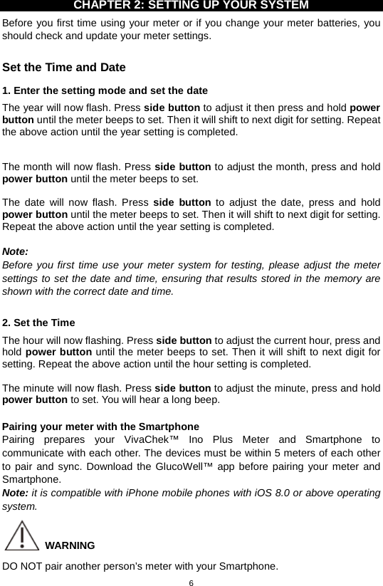 6  CHAPTER 2: SETTING UP YOUR SYSTEM Before you first time using your meter or if you change your meter batteries, you should check and update your meter settings.    Set the Time and Date   1. Enter the setting mode and set the date The year will now flash. Press side button to adjust it then press and hold power button until the meter beeps to set. Then it will shift to next digit for setting. Repeat the above action until the year setting is completed.    The month will now flash. Press side button to adjust the month, press and hold power button until the meter beeps to set.  The date will now flash. Press side button to adjust the date, press and hold power button until the meter beeps to set. Then it will shift to next digit for setting. Repeat the above action until the year setting is completed.  Note: Before you first time use your meter system for testing, please adjust the meter settings to set the date and time, ensuring that results stored in the memory are shown with the correct date and time.  2. Set the Time The hour will now flashing. Press side button to adjust the current hour, press and hold power button until the meter beeps to set. Then it will shift to next digit for setting. Repeat the above action until the hour setting is completed.    The minute will now flash. Press side button to adjust the minute, press and hold power button to set. You will hear a long beep.  Pairing your meter with the Smartphone Pairing prepares your VivaChek™ Ino Plus Meter and Smartphone to communicate with each other. The devices must be within 5 meters of each other to pair and sync. Download the GlucoWell™ app before pairing your meter and Smartphone. Note: it is compatible with iPhone mobile phones with iOS 8.0 or above operating system.  WARNING DO NOT pair another person’s meter with your Smartphone. 