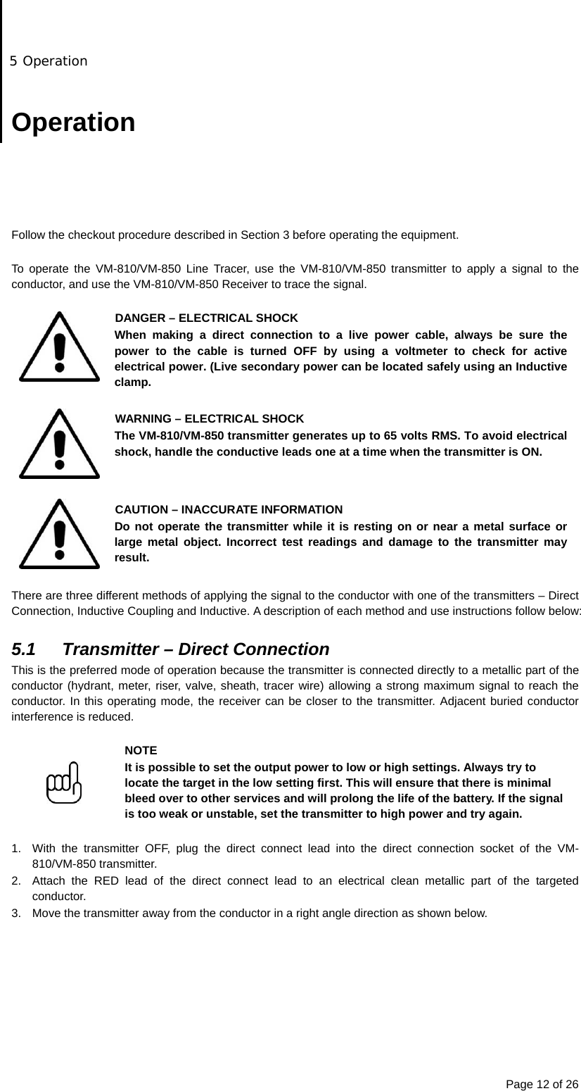 5 Operation Page 12 of 26  Operation      Follow the checkout procedure described in Section 3 before operating the equipment.  To operate the VM-810/VM-850 Line Tracer, use the VM-810/VM-850 transmitter to apply a signal to the conductor, and use the VM-810/VM-850 Receiver to trace the signal.   DANGER – ELECTRICAL SHOCK When making a direct connection to a live power cable, always be sure the power to the cable is turned OFF by using a voltmeter to check for active electrical power. (Live secondary power can be located safely using an Inductive clamp.  WARNING – ELECTRICAL SHOCK The VM-810/VM-850 transmitter generates up to 65 volts RMS. To avoid electrical shock, handle the conductive leads one at a time when the transmitter is ON.   CAUTION – INACCURATE INFORMATION Do not operate the transmitter while it is resting on or near a metal surface or large metal object. Incorrect test readings and damage to the transmitter may result.  There are three different methods of applying the signal to the conductor with one of the transmitters – Direct Connection, Inductive Coupling and Inductive. A description of each method and use instructions follow below:  5.1  Transmitter – Direct Connection This is the preferred mode of operation because the transmitter is connected directly to a metallic part of the conductor (hydrant, meter, riser, valve, sheath, tracer wire) allowing a strong maximum signal to reach the conductor. In this operating mode, the receiver can be closer to the transmitter. Adjacent buried conductor interference is reduced.   NOTE It is possible to set the output power to low or high settings. Always try to locate the target in the low setting first. This will ensure that there is minimal bleed over to other services and will prolong the life of the battery. If the signal is too weak or unstable, set the transmitter to high power and try again.  1.  With the transmitter OFF, plug the direct connect lead into the direct connection socket of the VM-810/VM-850 transmitter. 2.  Attach the RED lead of the direct connect lead to an electrical clean metallic part of the targeted conductor. 3.  Move the transmitter away from the conductor in a right angle direction as shown below. 