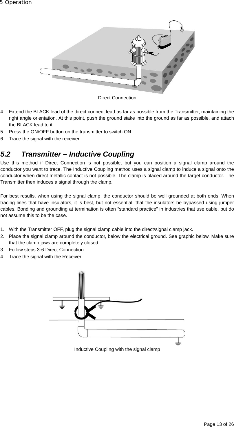 5 Operation Page 13 of 26   Direct Connection  4.  Extend the BLACK lead of the direct connect lead as far as possible from the Transmitter, maintaining the right angle orientation. At this point, push the ground stake into the ground as far as possible, and attach the BLACK lead to it.  5.  Press the ON/OFF button on the transmitter to switch ON. 6.  Trace the signal with the receiver.  5.2  Transmitter – Inductive Coupling Use this method if Direct Connection is not possible, but you can position a signal clamp around the conductor you want to trace. The Inductive Coupling method uses a signal clamp to induce a signal onto the conductor when direct metallic contact is not possible. The clamp is placed around the target conductor. The Transmitter then induces a signal through the clamp.  For best results, when using the signal clamp, the conductor should be well grounded at both ends. When tracing lines that have insulators, it is best, but not essential, that the insulators be bypassed using jumper cables. Bonding and grounding at termination is often “standard practice” in industries that use cable, but do not assume this to be the case.  1.  With the Transmitter OFF, plug the signal clamp cable into the direct/signal clamp jack. 2.  Place the signal clamp around the conductor, below the electrical ground. See graphic below. Make sure that the clamp jaws are completely closed. 3.  Follow steps 3-6 Direct Connection. 4.  Trace the signal with the Receiver.   Inductive Coupling with the signal clamp         