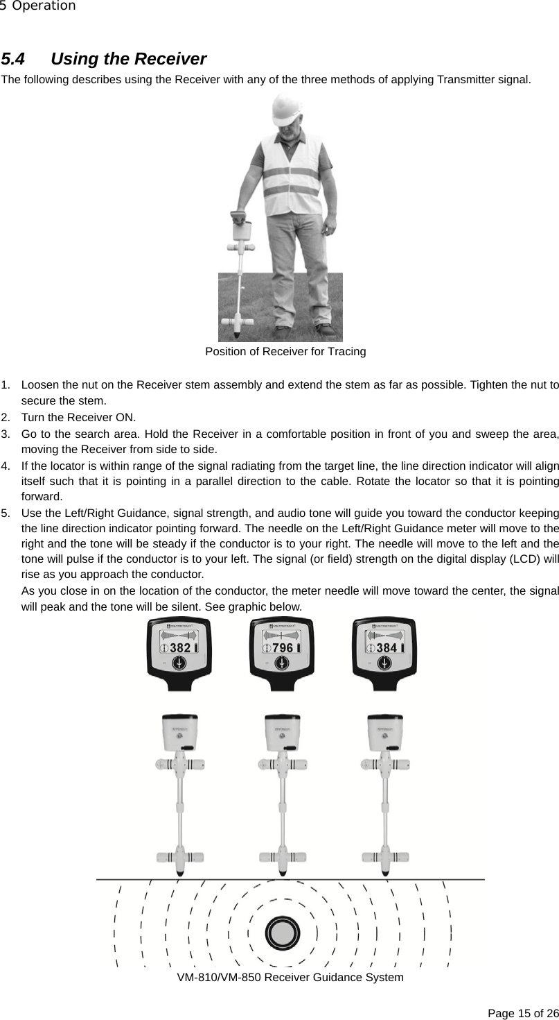 5 Operation Page 15 of 26  5.4  Using the Receiver The following describes using the Receiver with any of the three methods of applying Transmitter signal.  Position of Receiver for Tracing  1.  Loosen the nut on the Receiver stem assembly and extend the stem as far as possible. Tighten the nut to secure the stem. 2.  Turn the Receiver ON. 3.  Go to the search area. Hold the Receiver in a comfortable position in front of you and sweep the area, moving the Receiver from side to side. 4.  If the locator is within range of the signal radiating from the target line, the line direction indicator will align itself such that it is pointing in a parallel direction to the cable. Rotate the locator so that it is pointing forward. 5.  Use the Left/Right Guidance, signal strength, and audio tone will guide you toward the conductor keeping the line direction indicator pointing forward. The needle on the Left/Right Guidance meter will move to the right and the tone will be steady if the conductor is to your right. The needle will move to the left and the tone will pulse if the conductor is to your left. The signal (or field) strength on the digital display (LCD) will rise as you approach the conductor. As you close in on the location of the conductor, the meter needle will move toward the center, the signal will peak and the tone will be silent. See graphic below.  VM-810/VM-850 Receiver Guidance System 