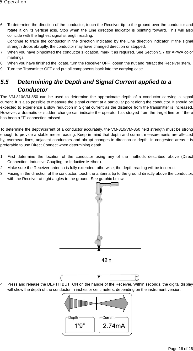 5 Operation Page 16 of 26   6.  To determine the direction of the conductor, touch the Receiver tip to the ground over the conductor and rotate it on its vertical axis. Stop when the Line direction indicator is pointing forward. This will also coincide with the highest signal strength reading. Continue to trace the conductor in the direction indicated by the Line direction indicator. If the signal strength drops abruptly, the conductor may have changed direction or stopped. 7.  When you have pinpointed the conductor’s location, mark it as required. See Section 5.7 for APWA color markings. 8.  When you have finished the locate, turn the Receiver OFF, loosen the nut and retract the Receiver stem. 9.  Turn the Transmitter OFF and put all components back into the carrying case.  5.5  Determining the Depth and Signal Current applied to a Conductor The VM-810/VM-850 can be used to determine the approximate depth of a conductor carrying a signal current. It is also possible to measure the signal current at a particular point along the conductor. It should be expected to experience a slow reduction in Signal current as the distance from the transmitter is increased. However, a dramatic or sudden change can indicate the operator has strayed from the target line or if there has been a “T” connection missed.  To determine the depth/current of a conductor accurately, the VM-810/VM-850 field strength must be strong enough to provide a stable meter reading. Keep in mind that depth and current measurements are affected by, overhead lines, adjacent conductors and abrupt changes in direction or depth. In congested areas it is preferable to use Direct Connect when determining depth.  1.  First determine the location of the conductor using any of the methods described above (Direct Connection, Inductive Coupling, or Inductive Method). 2.  Make sure the Receiver antenna is fully extended, otherwise, the depth reading will be incorrect. 3.  Facing in the direction of the conductor, touch the antenna tip to the ground directly above the conductor, with the Receiver at right angles to the ground. See graphic below.  4.  Press and release the DEPTH BUTTON on the handle of the Receiver. Within seconds, the digital display will show the depth of the conductor in inches or centimeters, depending on the instrument version.  