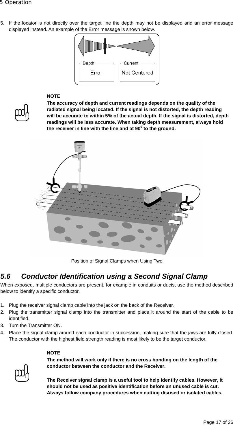 5 Operation Page 17 of 26  5.  If the locator is not directly over the target line the depth may not be displayed and an error message displayed instead. An example of the Error message is shown below.    NOTE The accuracy of depth and current readings depends on the quality of the radiated signal being located. If the signal is not distorted, the depth reading will be accurate to within 5% of the actual depth. If the signal is distorted, depth readings will be less accurate. When taking depth measurement, always hold the receiver in line with the line and at 900 to the ground.   Position of Signal Clamps when Using Two  5.6 Conductor Identification using a Second Signal Clamp When exposed, multiple conductors are present, for example in conduits or ducts, use the method described below to identify a specific conductor.  1.  Plug the receiver signal clamp cable into the jack on the back of the Receiver. 2.  Plug the transmitter signal clamp into the transmitter and place it around the start of the cable to be identified. 3.  Turn the Transmitter ON. 4.  Place the signal clamp around each conductor in succession, making sure that the jaws are fully closed. The conductor with the highest field strength reading is most likely to be the target conductor.    NOTE The method will work only if there is no cross bonding on the length of the conductor between the conductor and the Receiver.  The Receiver signal clamp is a useful tool to help identify cables. However, it should not be used as positive identification before an unused cable is cut. Always follow company procedures when cutting disused or isolated cables.  