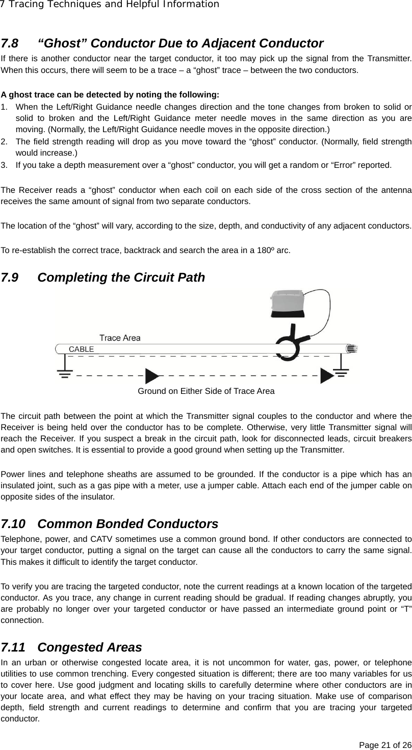 7 Tracing Techniques and Helpful Information Page 21 of 26  7.8  “Ghost” Conductor Due to Adjacent Conductor If there is another conductor near the target conductor, it too may pick up the signal from the Transmitter. When this occurs, there will seem to be a trace – a “ghost” trace – between the two conductors.  A ghost trace can be detected by noting the following: 1.  When the Left/Right Guidance needle changes direction and the tone changes from broken to solid or solid to broken and the Left/Right Guidance meter needle moves in the same direction as you are moving. (Normally, the Left/Right Guidance needle moves in the opposite direction.) 2.  The field strength reading will drop as you move toward the “ghost” conductor. (Normally, field strength would increase.) 3.  If you take a depth measurement over a “ghost” conductor, you will get a random or “Error” reported.  The Receiver reads a “ghost” conductor when each coil on each side of the cross section of the antenna receives the same amount of signal from two separate conductors.  The location of the “ghost” will vary, according to the size, depth, and conductivity of any adjacent conductors.  To re-establish the correct trace, backtrack and search the area in a 180º arc.  7.9  Completing the Circuit Path    Ground on Either Side of Trace Area  The circuit path between the point at which the Transmitter signal couples to the conductor and where the Receiver is being held over the conductor has to be complete. Otherwise, very little Transmitter signal will reach the Receiver. If you suspect a break in the circuit path, look for disconnected leads, circuit breakers and open switches. It is essential to provide a good ground when setting up the Transmitter.  Power lines and telephone sheaths are assumed to be grounded. If the conductor is a pipe which has an insulated joint, such as a gas pipe with a meter, use a jumper cable. Attach each end of the jumper cable on opposite sides of the insulator.  7.10  Common Bonded Conductors Telephone, power, and CATV sometimes use a common ground bond. If other conductors are connected to your target conductor, putting a signal on the target can cause all the conductors to carry the same signal. This makes it difficult to identify the target conductor.  To verify you are tracing the targeted conductor, note the current readings at a known location of the targeted conductor. As you trace, any change in current reading should be gradual. If reading changes abruptly, you are probably no longer over your targeted conductor or have passed an intermediate ground point or “T” connection.  7.11 Congested Areas In an urban or otherwise congested locate area, it is not uncommon for water, gas, power, or telephone utilities to use common trenching. Every congested situation is different; there are too many variables for us to cover here. Use good judgment and locating skills to carefully determine where other conductors are in your locate area, and what effect they may be having on your tracing situation. Make use of comparison depth, field strength and current readings to determine and confirm that you are tracing your targeted conductor. 