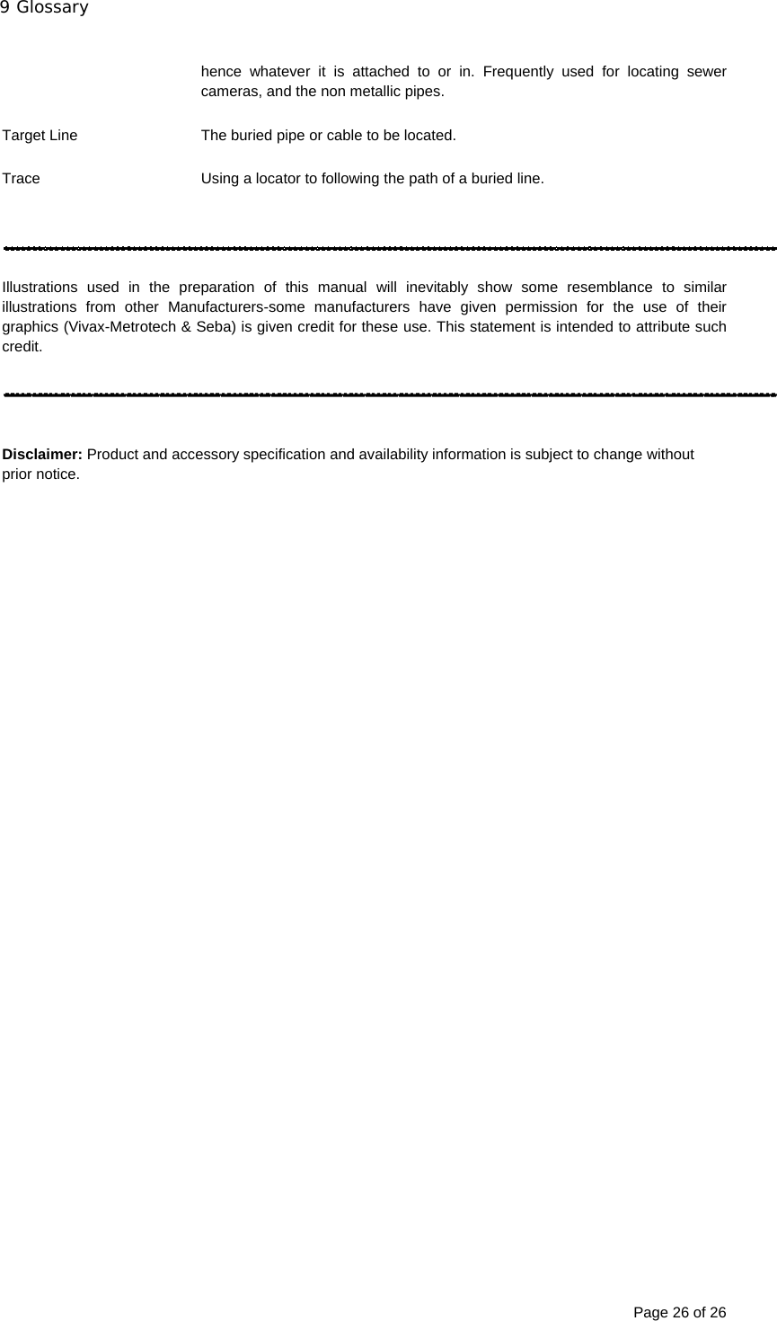 9 Glossary Page 26 of 26  hence whatever it is attached to or in. Frequently used for locating sewer cameras, and the non metallic pipes.  Target Line  The buried pipe or cable to be located.  Trace  Using a locator to following the path of a buried line.     Illustrations used in the preparation of this manual will inevitably show some resemblance to similar illustrations from other Manufacturers-some manufacturers have given permission for the use of their graphics (Vivax-Metrotech &amp; Seba) is given credit for these use. This statement is intended to attribute such credit.     Disclaimer: Product and accessory specification and availability information is subject to change without prior notice.  