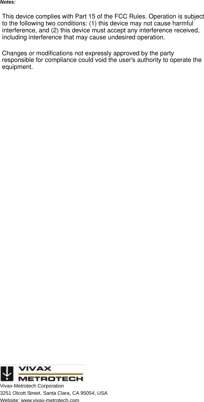   Notes:                          Vivax-Metrotech Corporation 3251 Olcott Street, Santa Clara, CA 95054, USA Website: www.vivax-metrotech.com This device complies with Part 15 of the FCC Rules. Operation is subject to the following two conditions: (1) this device may not cause harmful interference, and (2) this device must accept any interference received, including interference that may cause undesired operation.Changes or modifications not expressly approved by the party responsible for compliance could void the user&apos;s authority to operate the equipment.