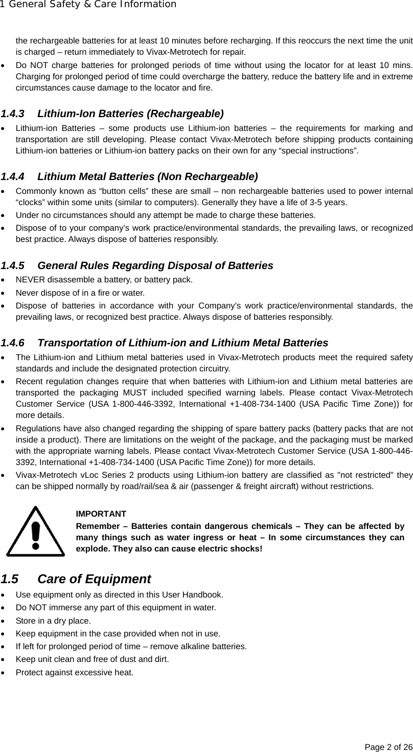 1 General Safety &amp; Care Information Page 2 of 26  the rechargeable batteries for at least 10 minutes before recharging. If this reoccurs the next time the unit is charged – return immediately to Vivax-Metrotech for repair.   Do NOT charge batteries for prolonged periods of time without using the locator for at least 10 mins. Charging for prolonged period of time could overcharge the battery, reduce the battery life and in extreme circumstances cause damage to the locator and fire.  1.4.3 Lithium-Ion Batteries (Rechargeable)   Lithium-ion Batteries – some products use Lithium-ion batteries – the requirements for marking and transportation are still developing. Please contact Vivax-Metrotech before shipping products containing Lithium-ion batteries or Lithium-ion battery packs on their own for any “special instructions”.  1.4.4  Lithium Metal Batteries (Non Rechargeable)   Commonly known as “button cells” these are small – non rechargeable batteries used to power internal “clocks” within some units (similar to computers). Generally they have a life of 3-5 years.   Under no circumstances should any attempt be made to charge these batteries.   Dispose of to your company’s work practice/environmental standards, the prevailing laws, or recognized best practice. Always dispose of batteries responsibly.  1.4.5  General Rules Regarding Disposal of Batteries   NEVER disassemble a battery, or battery pack.   Never dispose of in a fire or water.   Dispose of batteries in accordance with your Company’s work practice/environmental standards, the prevailing laws, or recognized best practice. Always dispose of batteries responsibly.  1.4.6  Transportation of Lithium-ion and Lithium Metal Batteries   The Lithium-ion and Lithium metal batteries used in Vivax-Metrotech products meet the required safety standards and include the designated protection circuitry.    Recent regulation changes require that when batteries with Lithium-ion and Lithium metal batteries are transported the packaging MUST included specified warning labels. Please contact Vivax-Metrotech Customer Service (USA 1-800-446-3392, International +1-408-734-1400 (USA Pacific Time Zone)) for more details.   Regulations have also changed regarding the shipping of spare battery packs (battery packs that are not inside a product). There are limitations on the weight of the package, and the packaging must be marked with the appropriate warning labels. Please contact Vivax-Metrotech Customer Service (USA 1-800-446-3392, International +1-408-734-1400 (USA Pacific Time Zone)) for more details.   Vivax-Metrotech vLoc Series 2 products using Lithium-ion battery are classified as &quot;not restricted&quot; they can be shipped normally by road/rail/sea &amp; air (passenger &amp; freight aircraft) without restrictions.  IMPORTANT Remember – Batteries contain dangerous chemicals – They can be affected by many things such as water ingress or heat – In some circumstances they can explode. They also can cause electric shocks!  1.5  Care of Equipment   Use equipment only as directed in this User Handbook.   Do NOT immerse any part of this equipment in water.   Store in a dry place.   Keep equipment in the case provided when not in use.   If left for prolonged period of time – remove alkaline batteries.   Keep unit clean and free of dust and dirt.   Protect against excessive heat.     