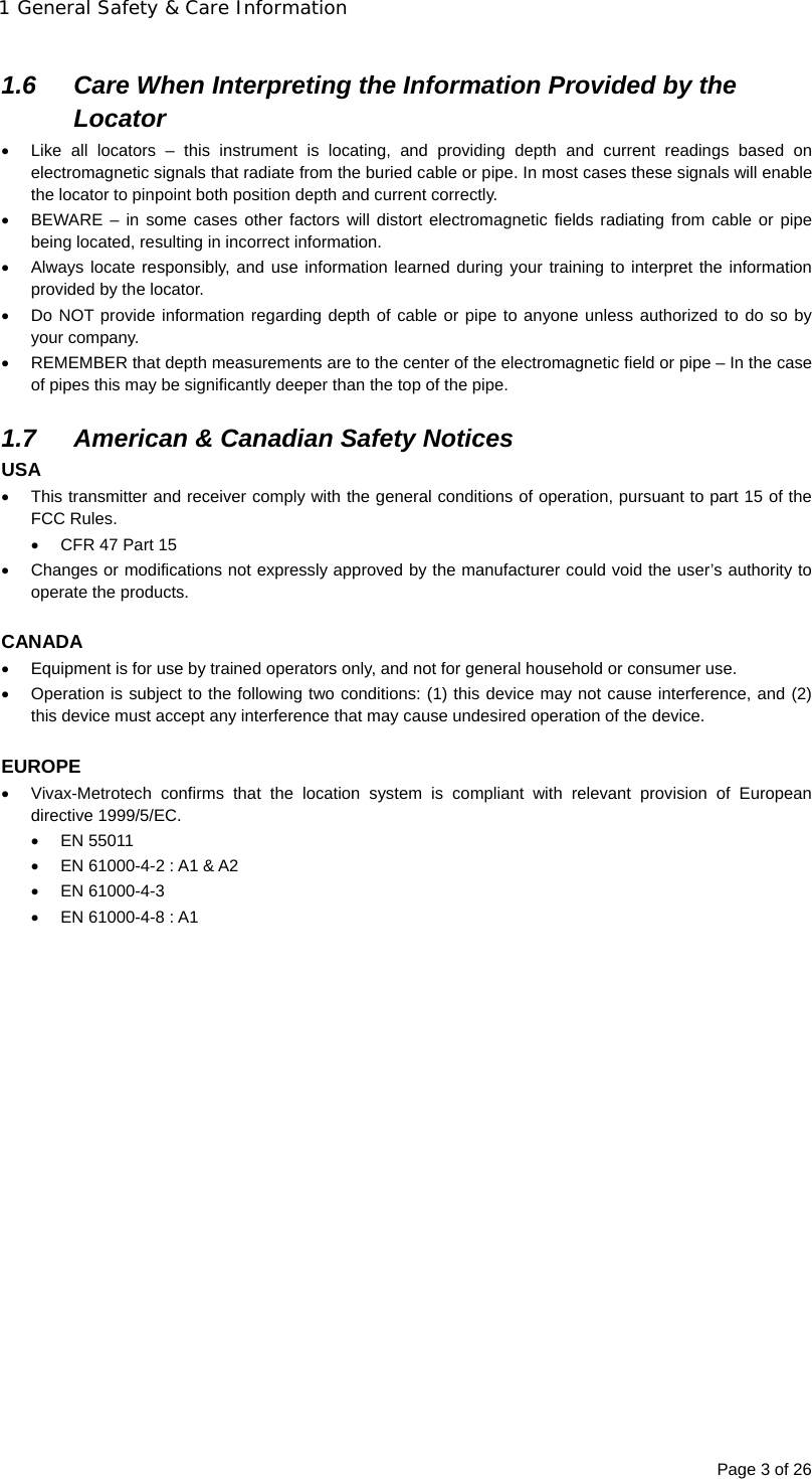 1 General Safety &amp; Care Information Page 3 of 26  1.6  Care When Interpreting the Information Provided by the Locator   Like all locators – this instrument is locating, and providing depth and current readings based on electromagnetic signals that radiate from the buried cable or pipe. In most cases these signals will enable the locator to pinpoint both position depth and current correctly.   BEWARE – in some cases other factors will distort electromagnetic fields radiating from cable or pipe being located, resulting in incorrect information.   Always locate responsibly, and use information learned during your training to interpret the information provided by the locator.   Do NOT provide information regarding depth of cable or pipe to anyone unless authorized to do so by your company.   REMEMBER that depth measurements are to the center of the electromagnetic field or pipe – In the case of pipes this may be significantly deeper than the top of the pipe.  1.7  American &amp; Canadian Safety Notices USA   This transmitter and receiver comply with the general conditions of operation, pursuant to part 15 of the FCC Rules.   CFR 47 Part 15   Changes or modifications not expressly approved by the manufacturer could void the user’s authority to operate the products.  CANADA   Equipment is for use by trained operators only, and not for general household or consumer use.   Operation is subject to the following two conditions: (1) this device may not cause interference, and (2) this device must accept any interference that may cause undesired operation of the device.  EUROPE   Vivax-Metrotech confirms that the location system is compliant with relevant provision of European directive 1999/5/EC.  EN 55011   EN 61000-4-2 : A1 &amp; A2  EN 61000-4-3   EN 61000-4-8 : A1  