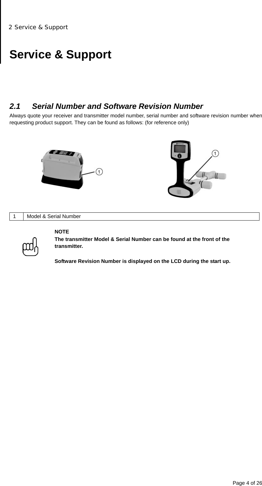 2 Service &amp; Support Page 4 of 26  Service &amp; Support      2.1  Serial Number and Software Revision Number Always quote your receiver and transmitter model number, serial number and software revision number when requesting product support. They can be found as follows: (for reference only)     1  Model &amp; Serial Number   NOTE The transmitter Model &amp; Serial Number can be found at the front of the transmitter.  Software Revision Number is displayed on the LCD during the start up.                           