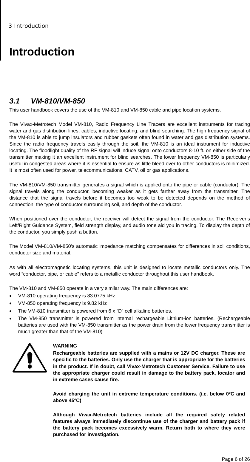 3 Introduction Page 6 of 26  Introduction      3.1 VM-810/VM-850 This user handbook covers the use of the VM-810 and VM-850 cable and pipe location systems.  The Vivax-Metrotech Model VM-810, Radio Frequency Line Tracers are excellent instruments for tracing water and gas distribution lines, cables, inductive locating, and blind searching. The high frequency signal of the VM-810 is able to jump insulators and rubber gaskets often found in water and gas distribution systems. Since the radio frequency travels easily through the soil, the VM-810 is an ideal instrument for inductive locating. The floodlight quality of the RF signal will induce signal onto conductors 8-10 ft. on either side of the transmitter making it an excellent instrument for blind searches. The lower frequency VM-850 is particularly useful in congested areas where it is essential to ensure as little bleed over to other conductors is minimized. It is most often used for power, telecommunications, CATV, oil or gas applications.  The VM-810/VM-850 transmitter generates a signal which is applied onto the pipe or cable (conductor). The signal travels along the conductor, becoming weaker as it gets farther away from the transmitter. The distance that the signal travels before it becomes too weak to be detected depends on the method of connection, the type of conductor surrounding soil, and depth of the conductor.  When positioned over the conductor, the receiver will detect the signal from the conductor. The Receiver’s Left/Right Guidance System, field strength display, and audio tone aid you in tracing. To display the depth of the conductor, you simply push a button.  The Model VM-810/VM-850’s automatic impedance matching compensates for differences in soil conditions, conductor size and material.  As with all electromagnetic locating systems, this unit is designed to locate metallic conductors only. The word “conductor, pipe, or cable” refers to a metallic conductor throughout this user handbook.  The VM-810 and VM-850 operate in a very similar way. The main differences are:   VM-810 operating frequency is 83.0775 kHz   VM-850 operating frequency is 9.82 kHz   The VM-810 transmitter is powered from 6 x “D” cell alkaline batteries.   The VM-850 transmitter is powered from internal rechargeable Lithium-ion batteries. (Rechargeable batteries are used with the VM-850 transmitter as the power drain from the lower frequency transmitter is much greater than that of the VM-810)   WARNING Rechargeable batteries are supplied with a mains or 12V DC charger. These are specific to the batteries. Only use the charger that is appropriate for the batteries in the product. If in doubt, call Vivax-Metrotech Customer Service. Failure to use the appropriate charger could result in damage to the battery pack, locator and in extreme cases cause fire.  Avoid charging the unit in extreme temperature conditions. (i.e. below 0ºC and above 45ºC)  Although Vivax-Metrotech batteries include all the required safety related features always immediately discontinue use of the charger and battery pack if the battery pack becomes excessively warm. Return both to where they were purchased for investigation.  