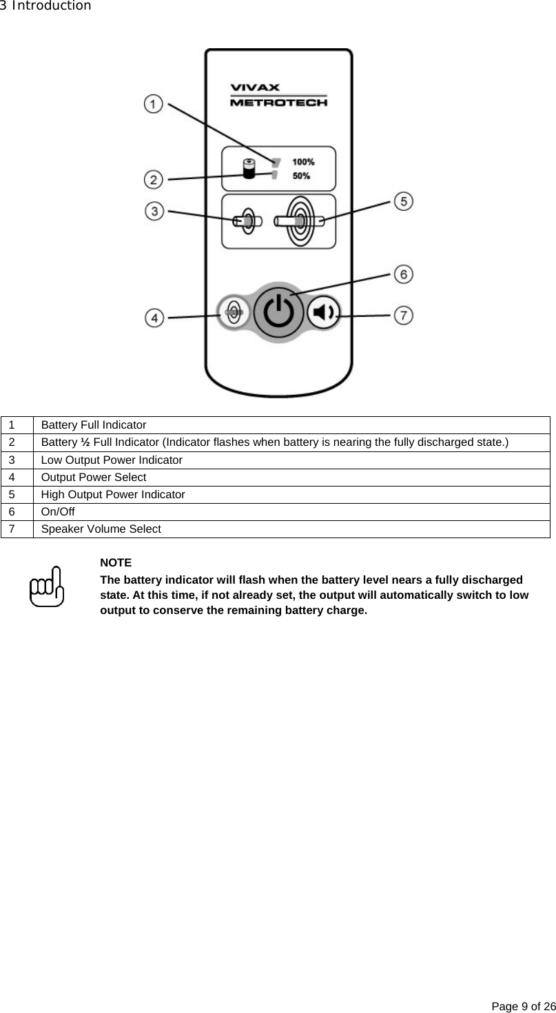 3 Introduction Page 9 of 26    1 Battery Full Indicator 2 Battery ½ Full Indicator (Indicator flashes when battery is nearing the fully discharged state.) 3  Low Output Power Indicator 4  Output Power Select  5  High Output Power Indicator  6 On/Off  7  Speaker Volume Select    NOTE The battery indicator will flash when the battery level nears a fully discharged state. At this time, if not already set, the output will automatically switch to low output to conserve the remaining battery charge.   