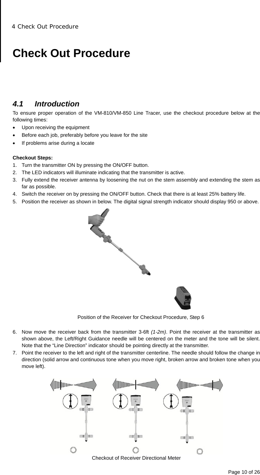 4 Check Out Procedure Page 10 of 26  Check Out Procedure      4.1 Introduction To ensure proper operation of the VM-810/VM-850 Line Tracer, use the checkout procedure below at the following times:   Upon receiving the equipment   Before each job, preferably before you leave for the site   If problems arise during a locate  Checkout Steps: 1.  Turn the transmitter ON by pressing the ON/OFF button. 2.  The LED indicators will illuminate indicating that the transmitter is active. 3.  Fully extend the receiver antenna by loosening the nut on the stem assembly and extending the stem as far as possible. 4.  Switch the receiver on by pressing the ON/OFF button. Check that there is at least 25% battery life. 5.  Position the receiver as shown in below. The digital signal strength indicator should display 950 or above.  Position of the Receiver for Checkout Procedure, Step 6  6.  Now move the receiver back from the transmitter 3-6ft (1-2m). Point the receiver at the transmitter as shown above, the Left/Right Guidance needle will be centered on the meter and the tone will be silent. Note that the “Line Direction” indicator should be pointing directly at the transmitter. 7.  Point the receiver to the left and right of the transmitter centerline. The needle should follow the change in direction (solid arrow and continuous tone when you move right, broken arrow and broken tone when you move left).    Checkout of Receiver Directional Meter 