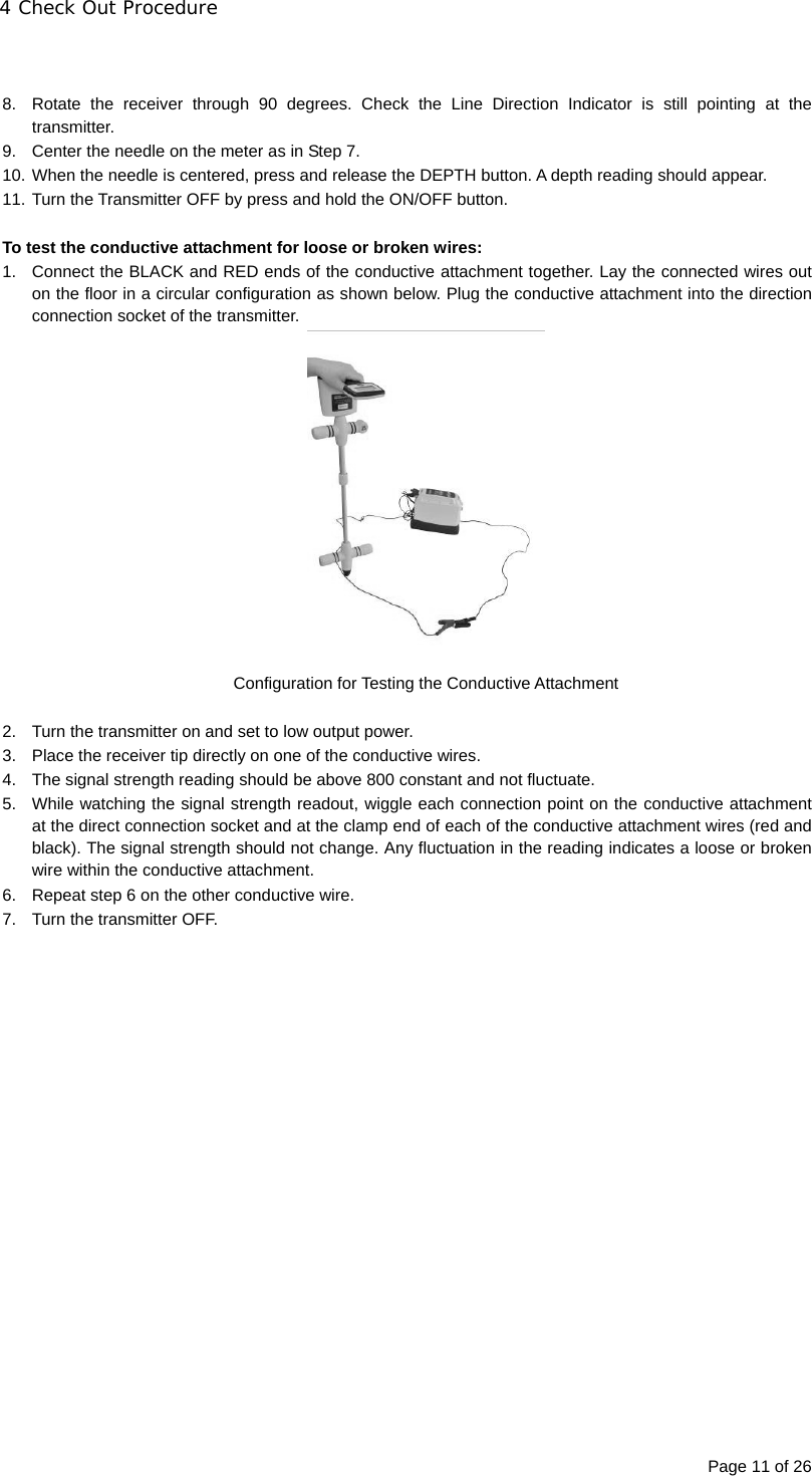 4 Check Out Procedure Page 11 of 26   8.  Rotate the receiver through 90 degrees. Check the Line Direction Indicator is still pointing at the transmitter. 9.  Center the needle on the meter as in Step 7. 10. When the needle is centered, press and release the DEPTH button. A depth reading should appear. 11. Turn the Transmitter OFF by press and hold the ON/OFF button.  To test the conductive attachment for loose or broken wires: 1.  Connect the BLACK and RED ends of the conductive attachment together. Lay the connected wires out on the floor in a circular configuration as shown below. Plug the conductive attachment into the direction connection socket of the transmitter.  Configuration for Testing the Conductive Attachment  2.  Turn the transmitter on and set to low output power. 3.  Place the receiver tip directly on one of the conductive wires. 4.  The signal strength reading should be above 800 constant and not fluctuate. 5.  While watching the signal strength readout, wiggle each connection point on the conductive attachment at the direct connection socket and at the clamp end of each of the conductive attachment wires (red and black). The signal strength should not change. Any fluctuation in the reading indicates a loose or broken wire within the conductive attachment. 6.  Repeat step 6 on the other conductive wire. 7.  Turn the transmitter OFF.  