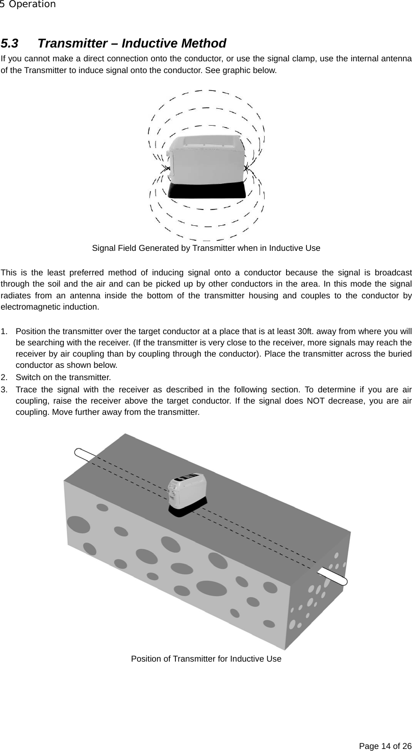 5 Operation Page 14 of 26  5.3  Transmitter – Inductive Method If you cannot make a direct connection onto the conductor, or use the signal clamp, use the internal antenna of the Transmitter to induce signal onto the conductor. See graphic below.   Signal Field Generated by Transmitter when in Inductive Use  This is the least preferred method of inducing signal onto a conductor because the signal is broadcast through the soil and the air and can be picked up by other conductors in the area. In this mode the signal radiates from an antenna inside the bottom of the transmitter housing and couples to the conductor by electromagnetic induction.  1.  Position the transmitter over the target conductor at a place that is at least 30ft. away from where you will be searching with the receiver. (If the transmitter is very close to the receiver, more signals may reach the receiver by air coupling than by coupling through the conductor). Place the transmitter across the buried conductor as shown below. 2.  Switch on the transmitter. 3.  Trace the signal with the receiver as described in the following section. To determine if you are air coupling, raise the receiver above the target conductor. If the signal does NOT decrease, you are air coupling. Move further away from the transmitter.   Position of Transmitter for Inductive Use      